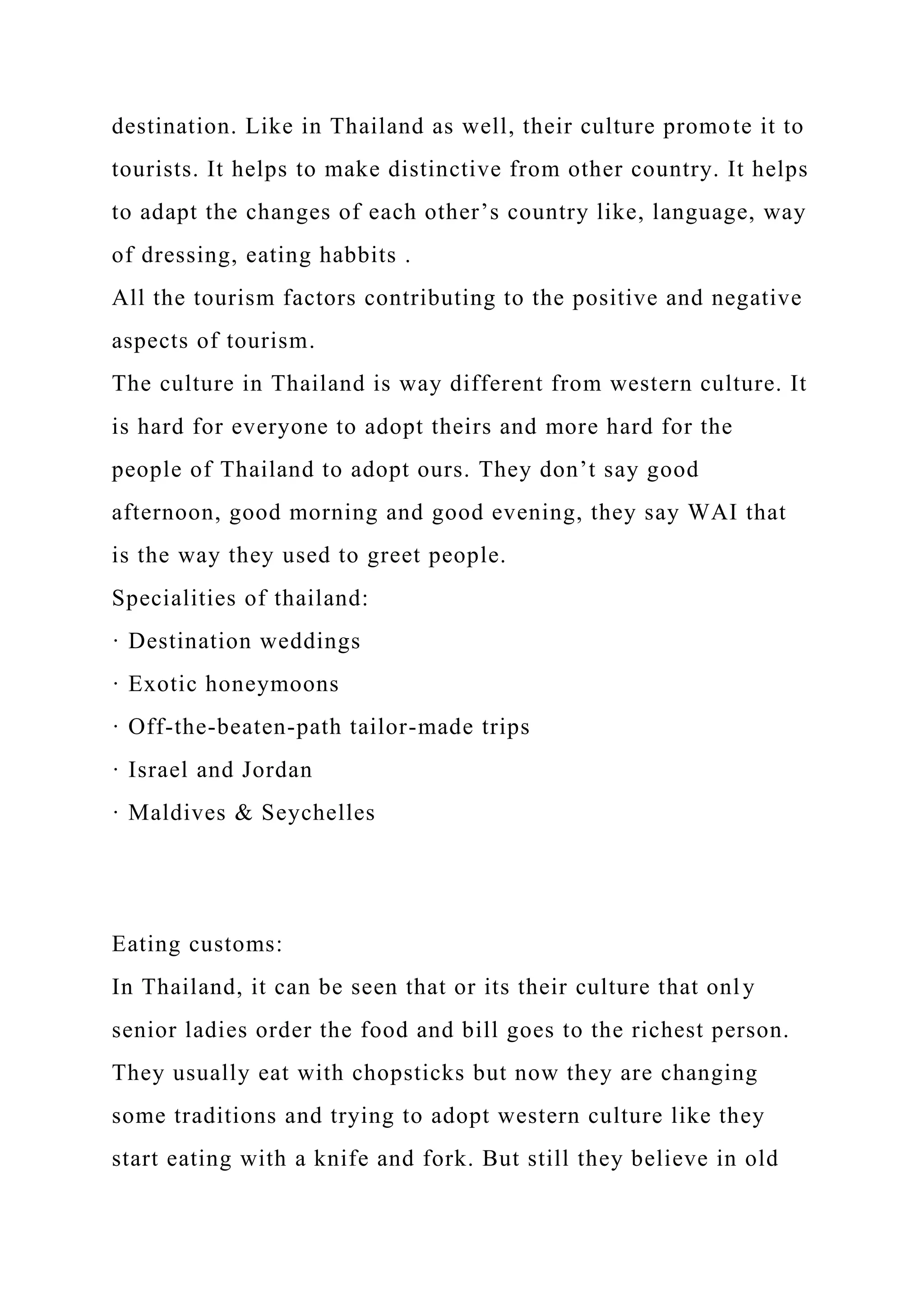 destination. Like in Thailand as well, their culture promote it to
tourists. It helps to make distinctive from other country. It helps
to adapt the changes of each other’s country like, language, way
of dressing, eating habbits .
All the tourism factors contributing to the positive and negative
aspects of tourism.
The culture in Thailand is way different from western culture. It
is hard for everyone to adopt theirs and more hard for the
people of Thailand to adopt ours. They don’t say good
afternoon, good morning and good evening, they say WAI that
is the way they used to greet people.
Specialities of thailand:
· Destination weddings
· Exotic honeymoons
· Off-the-beaten-path tailor-made trips
· Israel and Jordan
· Maldives & Seychelles
Eating customs:
In Thailand, it can be seen that or its their culture that only
senior ladies order the food and bill goes to the richest person.
They usually eat with chopsticks but now they are changing
some traditions and trying to adopt western culture like they
start eating with a knife and fork. But still they believe in old
 