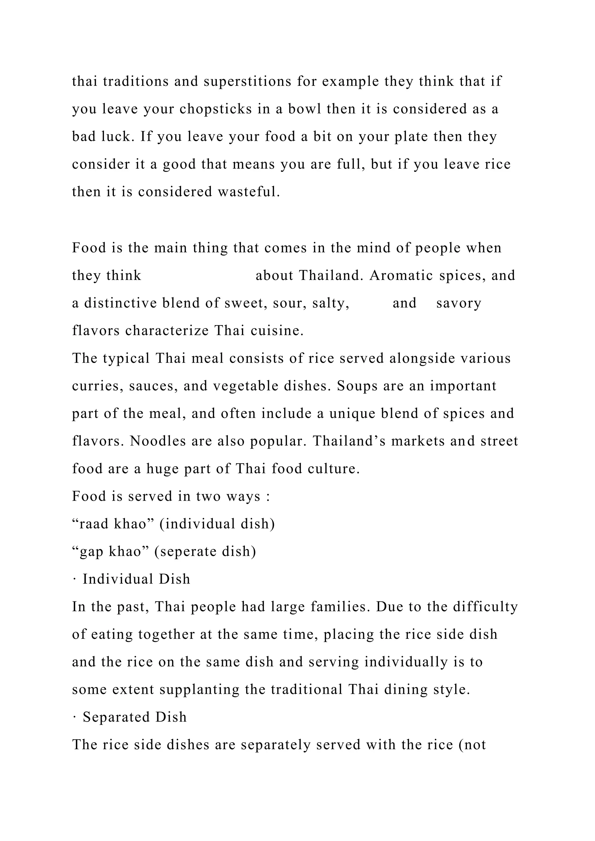 thai traditions and superstitions for example they think that if
you leave your chopsticks in a bowl then it is considered as a
bad luck. If you leave your food a bit on your plate then they
consider it a good that means you are full, but if you leave rice
then it is considered wasteful.
Food is the main thing that comes in the mind of people when
they think about Thailand. Aromatic spices, and
a distinctive blend of sweet, sour, salty, and savory
flavors characterize Thai cuisine.
The typical Thai meal consists of rice served alongside various
curries, sauces, and vegetable dishes. Soups are an important
part of the meal, and often include a unique blend of spices and
flavors. Noodles are also popular. Thailand’s markets and street
food are a huge part of Thai food culture.
Food is served in two ways :
“raad khao” (individual dish)
“gap khao” (seperate dish)
· Individual Dish
In the past, Thai people had large families. Due to the difficulty
of eating together at the same time, placing the rice side dish
and the rice on the same dish and serving individually is to
some extent supplanting the traditional Thai dining style.
· Separated Dish
The rice side dishes are separately served with the rice (not
 