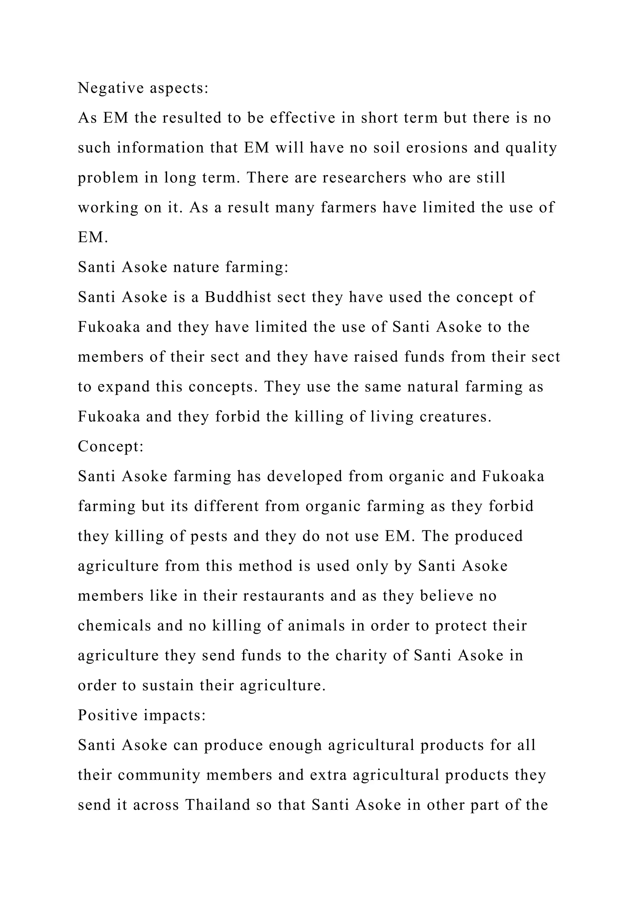 Negative aspects:
As EM the resulted to be effective in short term but there is no
such information that EM will have no soil erosions and quality
problem in long term. There are researchers who are still
working on it. As a result many farmers have limited the use of
EM.
Santi Asoke nature farming:
Santi Asoke is a Buddhist sect they have used the concept of
Fukoaka and they have limited the use of Santi Asoke to the
members of their sect and they have raised funds from their sect
to expand this concepts. They use the same natural farming as
Fukoaka and they forbid the killing of living creatures.
Concept:
Santi Asoke farming has developed from organic and Fukoaka
farming but its different from organic farming as they forbid
they killing of pests and they do not use EM. The produced
agriculture from this method is used only by Santi Asoke
members like in their restaurants and as they believe no
chemicals and no killing of animals in order to protect their
agriculture they send funds to the charity of Santi Asoke in
order to sustain their agriculture.
Positive impacts:
Santi Asoke can produce enough agricultural products for all
their community members and extra agricultural products they
send it across Thailand so that Santi Asoke in other part of the
 