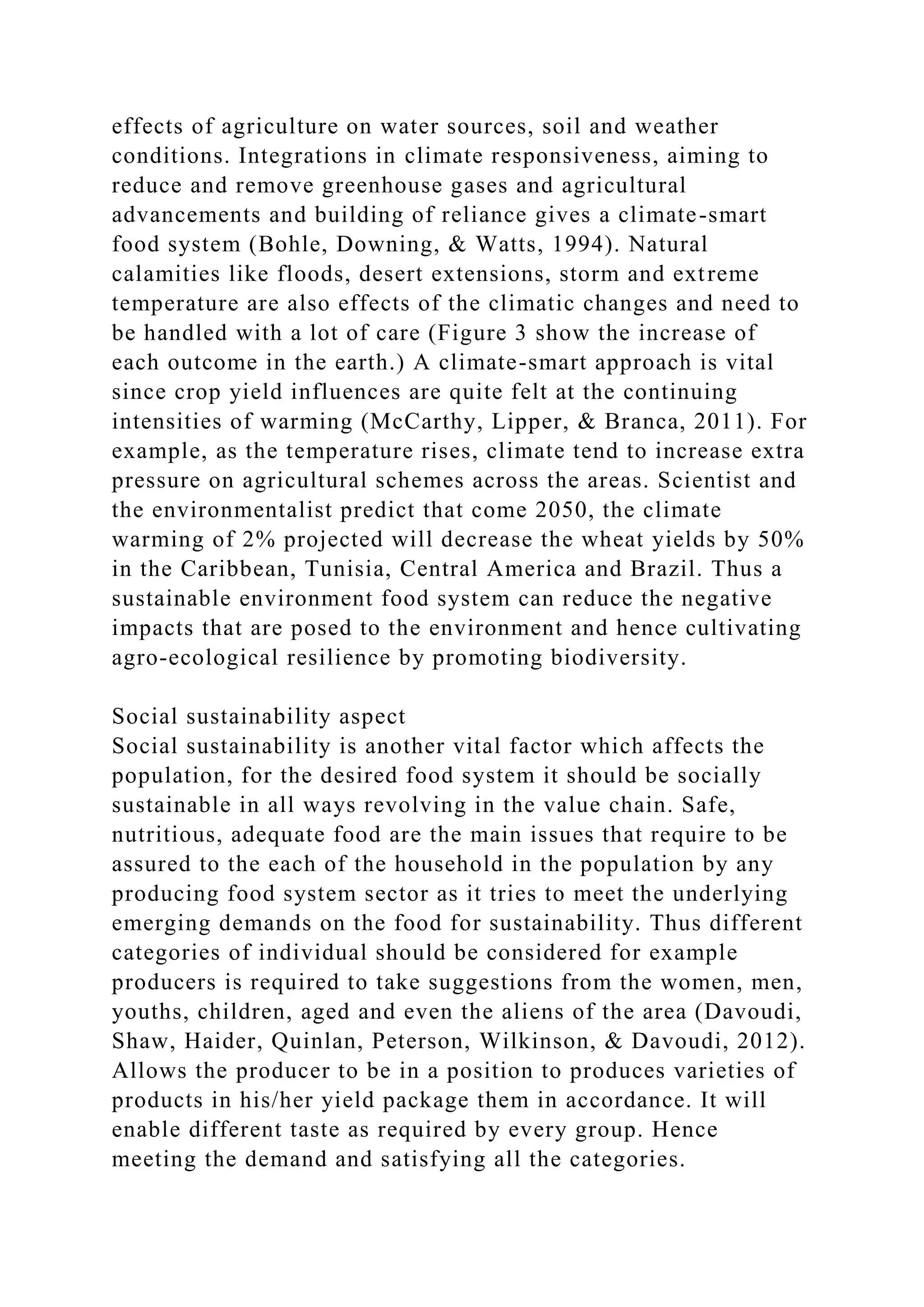 effects of agriculture on water sources, soil and weather
conditions. Integrations in climate responsiveness, aiming to
reduce and remove greenhouse gases and agricultural
advancements and building of reliance gives a climate-smart
food system (Bohle, Downing, & Watts, 1994). Natural
calamities like floods, desert extensions, storm and extreme
temperature are also effects of the climatic changes and need to
be handled with a lot of care (Figure 3 show the increase of
each outcome in the earth.) A climate-smart approach is vital
since crop yield influences are quite felt at the continuing
intensities of warming (McCarthy, Lipper, & Branca, 2011). For
example, as the temperature rises, climate tend to increase extra
pressure on agricultural schemes across the areas. Scientist and
the environmentalist predict that come 2050, the climate
warming of 2% projected will decrease the wheat yields by 50%
in the Caribbean, Tunisia, Central America and Brazil. Thus a
sustainable environment food system can reduce the negative
impacts that are posed to the environment and hence cultivating
agro-ecological resilience by promoting biodiversity.
Social sustainability aspect
Social sustainability is another vital factor which affects the
population, for the desired food system it should be socially
sustainable in all ways revolving in the value chain. Safe,
nutritious, adequate food are the main issues that require to be
assured to the each of the household in the population by any
producing food system sector as it tries to meet the underlying
emerging demands on the food for sustainability. Thus different
categories of individual should be considered for example
producers is required to take suggestions from the women, men,
youths, children, aged and even the aliens of the area (Davoudi,
Shaw, Haider, Quinlan, Peterson, Wilkinson, & Davoudi, 2012).
Allows the producer to be in a position to produces varieties of
products in his/her yield package them in accordance. It will
enable different taste as required by every group. Hence
meeting the demand and satisfying all the categories.
 