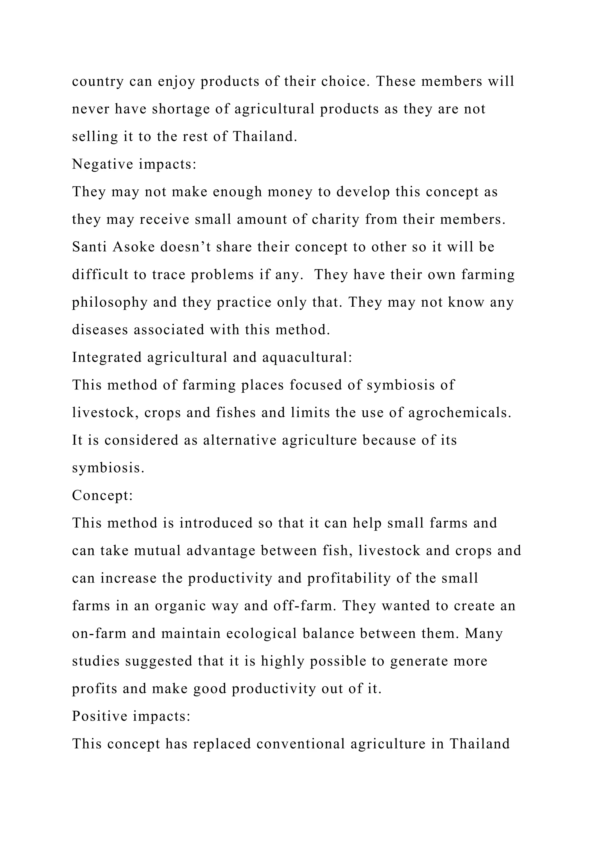 country can enjoy products of their choice. These members will
never have shortage of agricultural products as they are not
selling it to the rest of Thailand.
Negative impacts:
They may not make enough money to develop this concept as
they may receive small amount of charity from their members.
Santi Asoke doesn’t share their concept to other so it will be
difficult to trace problems if any. They have their own farming
philosophy and they practice only that. They may not know any
diseases associated with this method.
Integrated agricultural and aquacultural:
This method of farming places focused of symbiosis of
livestock, crops and fishes and limits the use of agrochemicals.
It is considered as alternative agriculture because of its
symbiosis.
Concept:
This method is introduced so that it can help small farms and
can take mutual advantage between fish, livestock and crops and
can increase the productivity and profitability of the small
farms in an organic way and off-farm. They wanted to create an
on-farm and maintain ecological balance between them. Many
studies suggested that it is highly possible to generate more
profits and make good productivity out of it.
Positive impacts:
This concept has replaced conventional agriculture in Thailand
 
