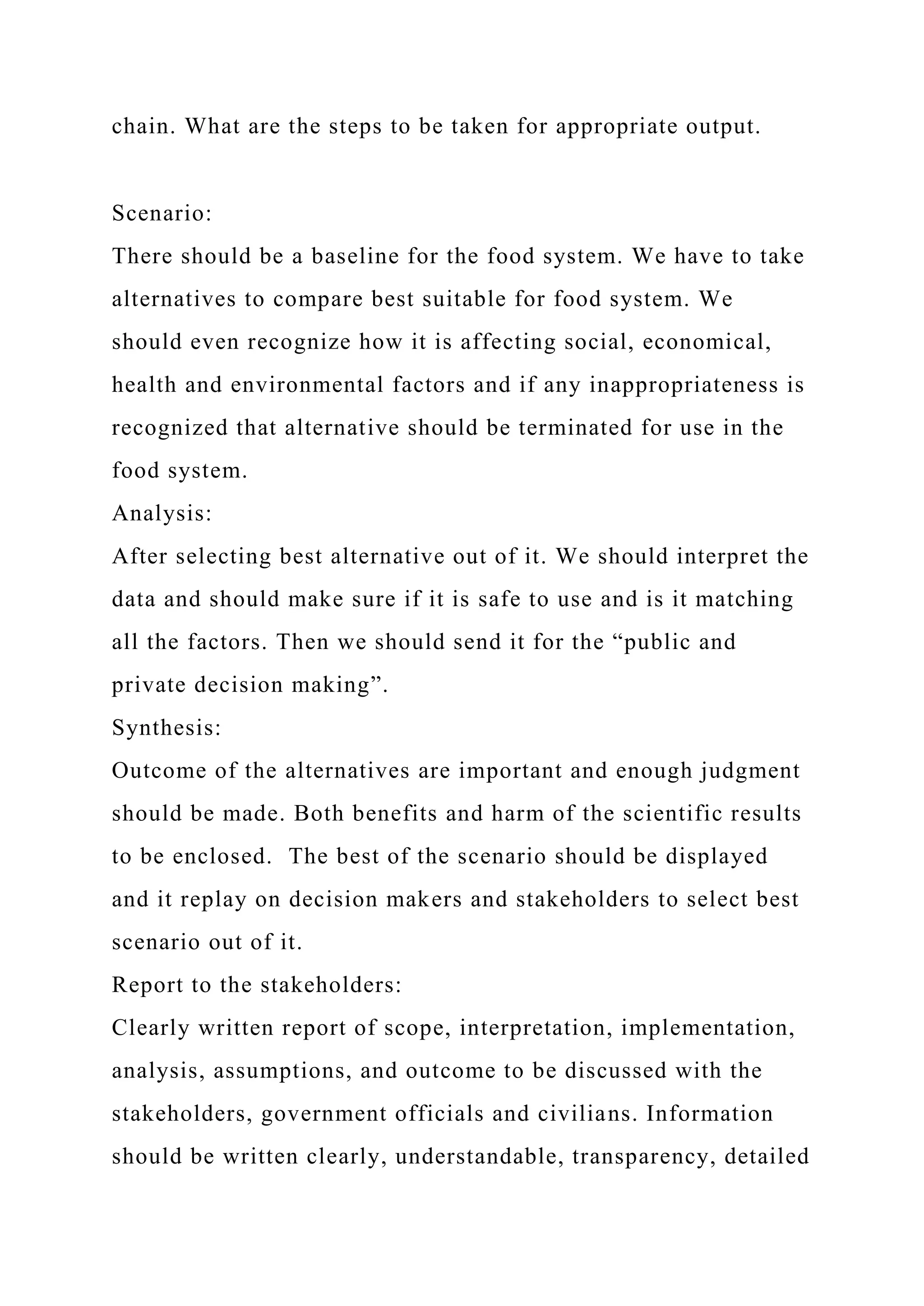 chain. What are the steps to be taken for appropriate output.
Scenario:
There should be a baseline for the food system. We have to take
alternatives to compare best suitable for food system. We
should even recognize how it is affecting social, economical,
health and environmental factors and if any inappropriateness is
recognized that alternative should be terminated for use in the
food system.
Analysis:
After selecting best alternative out of it. We should interpret the
data and should make sure if it is safe to use and is it matching
all the factors. Then we should send it for the “public and
private decision making”.
Synthesis:
Outcome of the alternatives are important and enough judgment
should be made. Both benefits and harm of the scientific results
to be enclosed. The best of the scenario should be displayed
and it replay on decision makers and stakeholders to select best
scenario out of it.
Report to the stakeholders:
Clearly written report of scope, interpretation, implementation,
analysis, assumptions, and outcome to be discussed with the
stakeholders, government officials and civilians. Information
should be written clearly, understandable, transparency, detailed
 