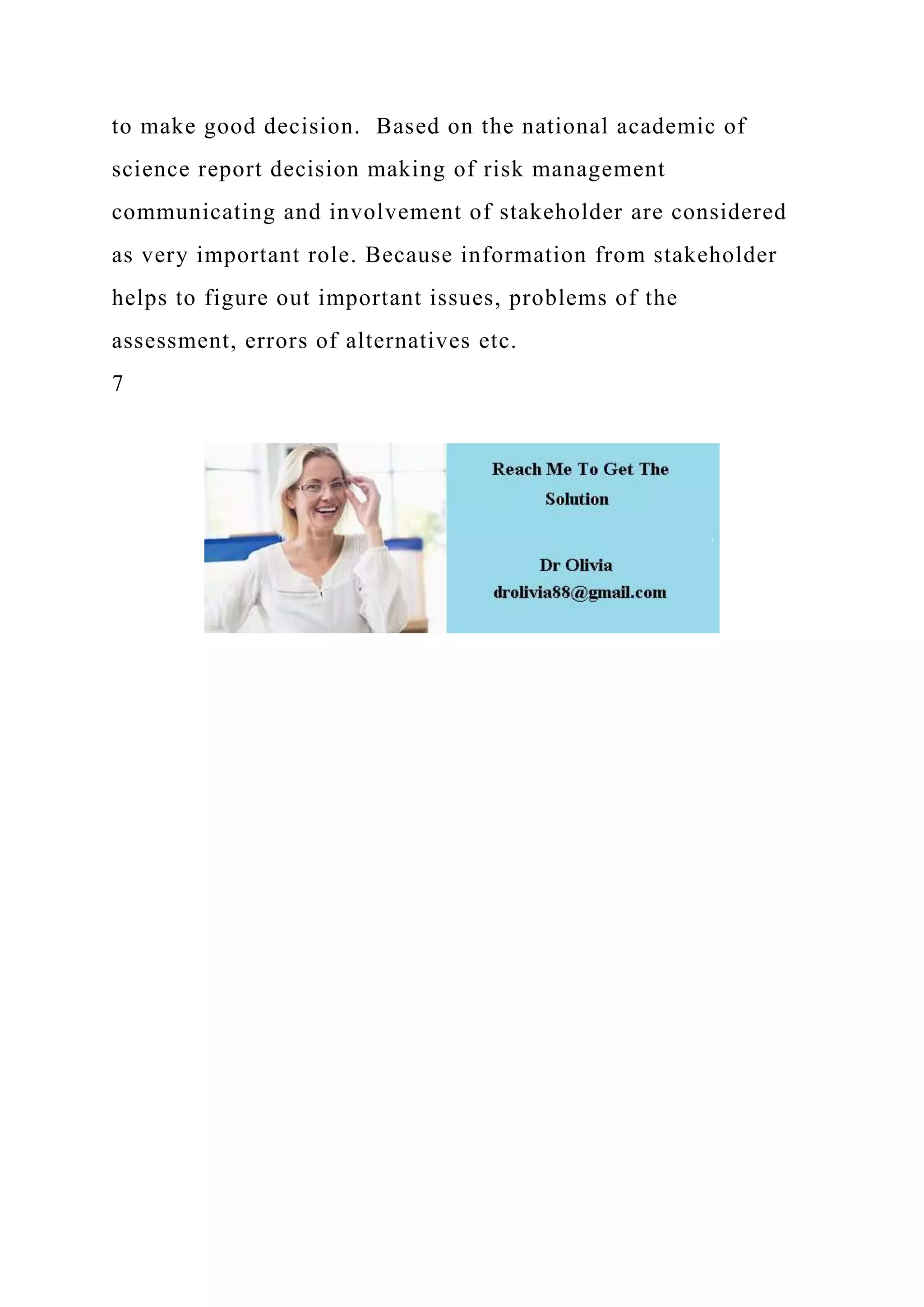 to make good decision. Based on the national academic of
science report decision making of risk management
communicating and involvement of stakeholder are considered
as very important role. Because information from stakeholder
helps to figure out important issues, problems of the
assessment, errors of alternatives etc.
7
 