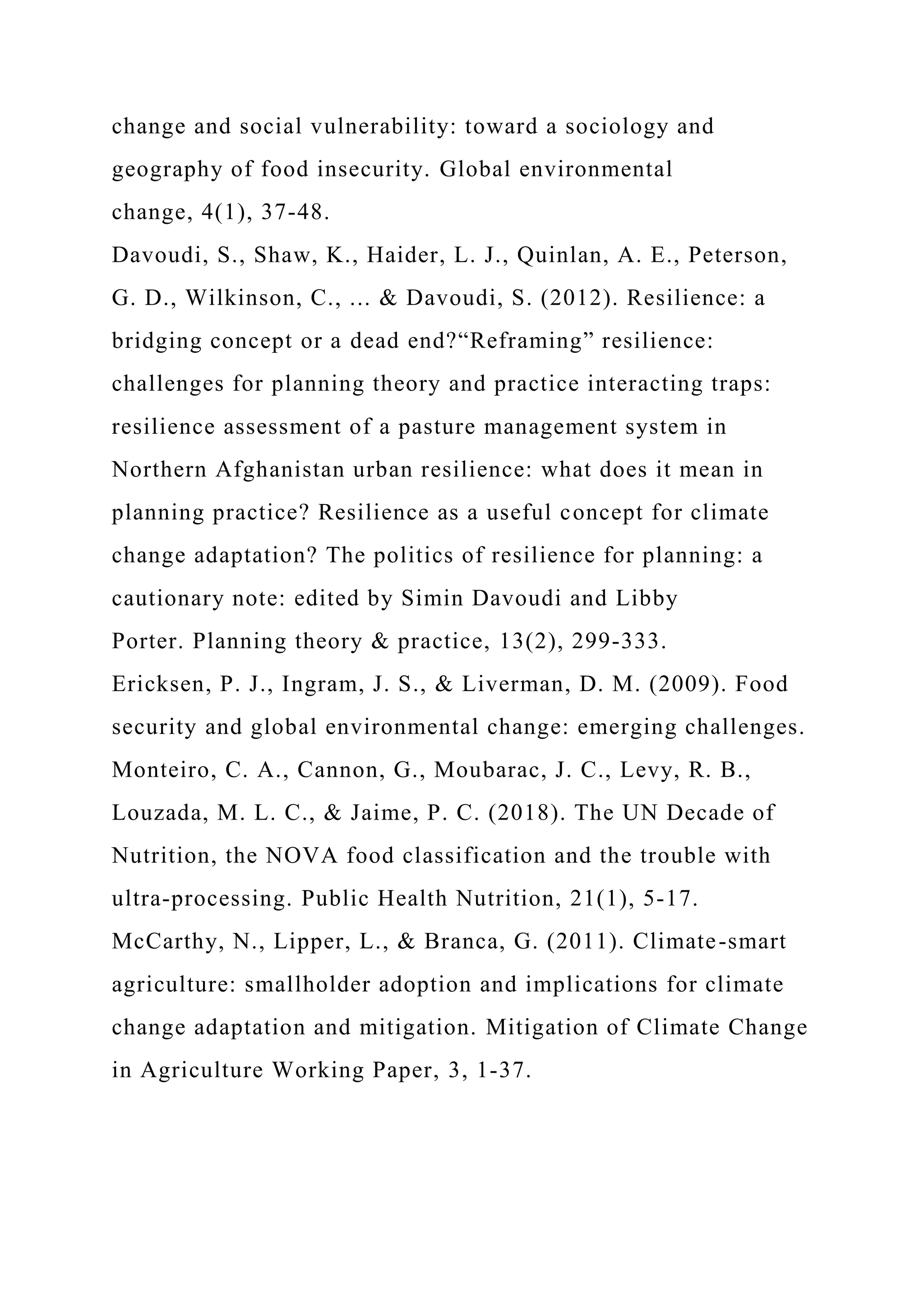 change and social vulnerability: toward a sociology and
geography of food insecurity. Global environmental
change, 4(1), 37-48.
Davoudi, S., Shaw, K., Haider, L. J., Quinlan, A. E., Peterson,
G. D., Wilkinson, C., ... & Davoudi, S. (2012). Resilience: a
bridging concept or a dead end?“Reframing” resilience:
challenges for planning theory and practice interacting traps:
resilience assessment of a pasture management system in
Northern Afghanistan urban resilience: what does it mean in
planning practice? Resilience as a useful concept for climate
change adaptation? The politics of resilience for planning: a
cautionary note: edited by Simin Davoudi and Libby
Porter. Planning theory & practice, 13(2), 299-333.
Ericksen, P. J., Ingram, J. S., & Liverman, D. M. (2009). Food
security and global environmental change: emerging challenges.
Monteiro, C. A., Cannon, G., Moubarac, J. C., Levy, R. B.,
Louzada, M. L. C., & Jaime, P. C. (2018). The UN Decade of
Nutrition, the NOVA food classification and the trouble with
ultra-processing. Public Health Nutrition, 21(1), 5-17.
McCarthy, N., Lipper, L., & Branca, G. (2011). Climate-smart
agriculture: smallholder adoption and implications for climate
change adaptation and mitigation. Mitigation of Climate Change
in Agriculture Working Paper, 3, 1-37.
 