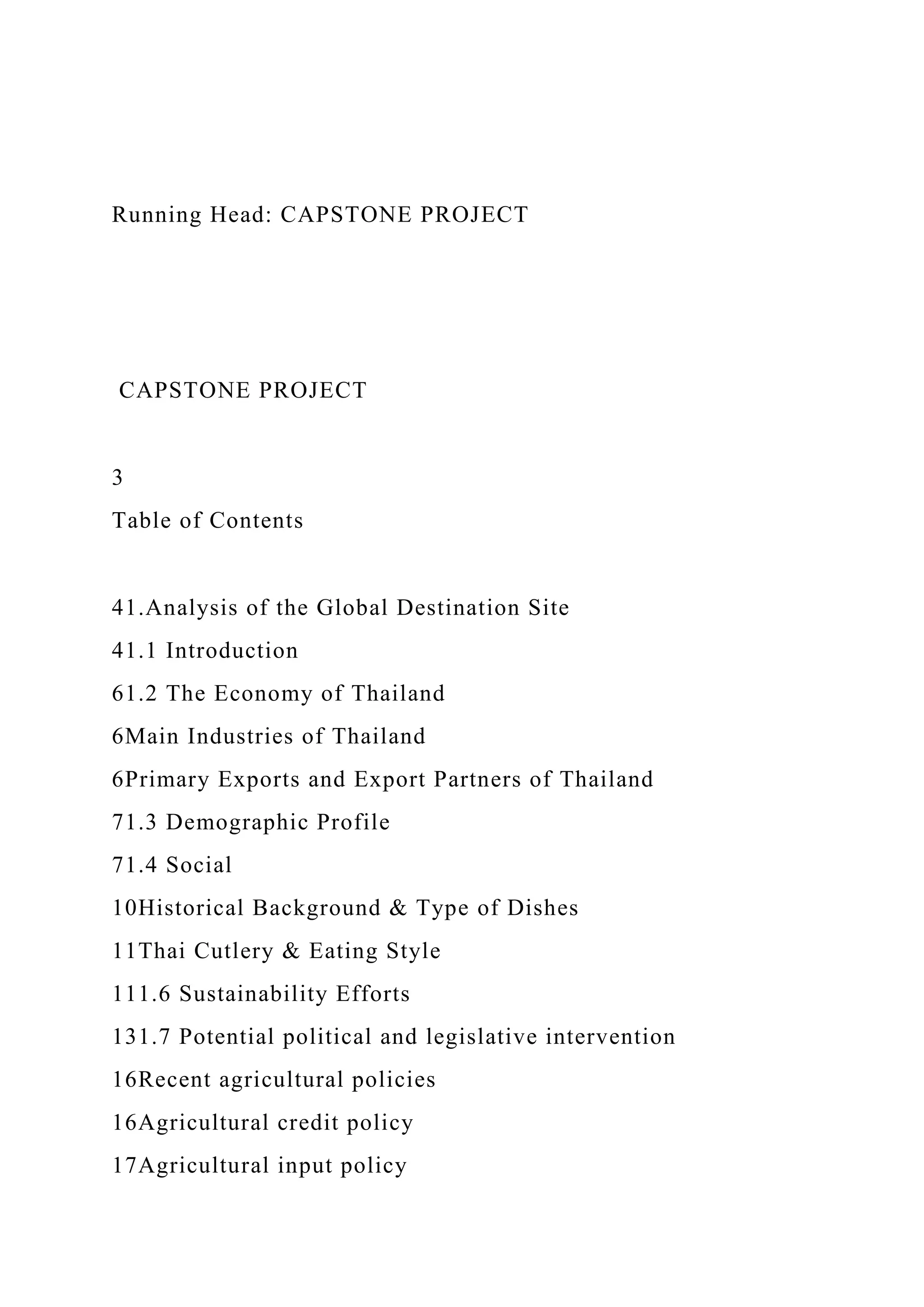 Running Head: CAPSTONE PROJECT
CAPSTONE PROJECT
3
Table of Contents
41.Analysis of the Global Destination Site
41.1 Introduction
61.2 The Economy of Thailand
6Main Industries of Thailand
6Primary Exports and Export Partners of Thailand
71.3 Demographic Profile
71.4 Social
10Historical Background & Type of Dishes
11Thai Cutlery & Eating Style
111.6 Sustainability Efforts
131.7 Potential political and legislative intervention
16Recent agricultural policies
16Agricultural credit policy
17Agricultural input policy
 