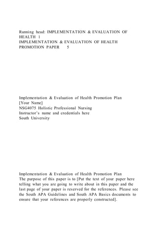 Running head: IMPLEMENTATION & EVALUATION OF
HEALTH 1
IMPLEMENTATION & EVALUATION OF HEALTH
PROMOTION PAPER 5
Implementation & Evaluation of Health Promotion Plan
[Your Name]
NSG4075 Holistic Professional Nursing
Instructor’s name and credentials here
South University
Implementation & Evaluation of Health Promotion Plan
The purpose of this paper is to [Put the text of your paper here
telling what you are going to write about in this paper and the
last page of your paper is reserved for the references. Please see
the South APA Guidelines and South APA Basics documents to
ensure that your references are properly constructed].
 