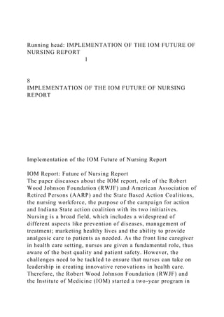 Running head: IMPLEMENTATION OF THE IOM FUTURE OF
NURSING REPORT
1
8
IMPLEMENTATION OF THE IOM FUTURE OF NURSING
REPORT
Implementation of the IOM Future of Nursing Report
IOM Report: Future of Nursing Report
The paper discusses about the IOM report, role of the Robert
Wood Johnson Foundation (RWJF) and American Association of
Retired Persons (AARP) and the State Based Action Coalitions,
the nursing workforce, the purpose of the campaign for action
and Indiana State action coalition with its two initiatives.
Nursing is a broad field, which includes a widespread of
different aspects like prevention of diseases, management of
treatment; marketing healthy lives and the ability to provide
analgesic care to patients as needed. As the front line caregiver
in health care setting, nurses are given a fundamental role, thus
aware of the best quality and patient safety. However, the
challenges need to be tackled to ensure that nurses can take on
leadership in creating innovative renovations in health care.
Therefore, the Robert Wood Johnson Foundation (RWJF) and
the Institute of Medicine (IOM) started a two-year program in
 