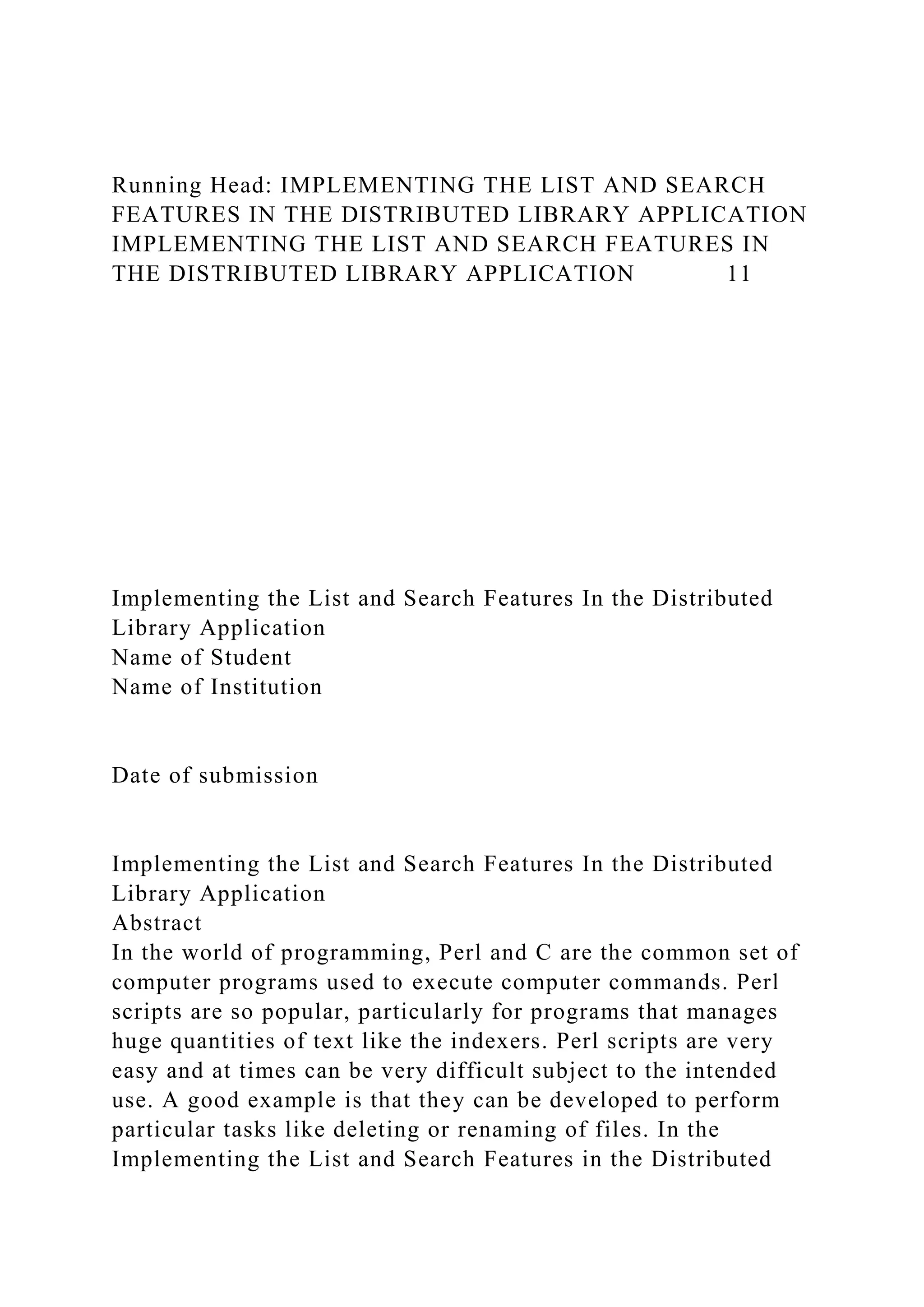 Running Head: IMPLEMENTING THE LIST AND SEARCH
FEATURES IN THE DISTRIBUTED LIBRARY APPLICATION
IMPLEMENTING THE LIST AND SEARCH FEATURES IN
THE DISTRIBUTED LIBRARY APPLICATION 11
Implementing the List and Search Features In the Distributed
Library Application
Name of Student
Name of Institution
Date of submission
Implementing the List and Search Features In the Distributed
Library Application
Abstract
In the world of programming, Perl and C are the common set of
computer programs used to execute computer commands. Perl
scripts are so popular, particularly for programs that manages
huge quantities of text like the indexers. Perl scripts are very
easy and at times can be very difficult subject to the intended
use. A good example is that they can be developed to perform
particular tasks like deleting or renaming of files. In the
Implementing the List and Search Features in the Distributed
 