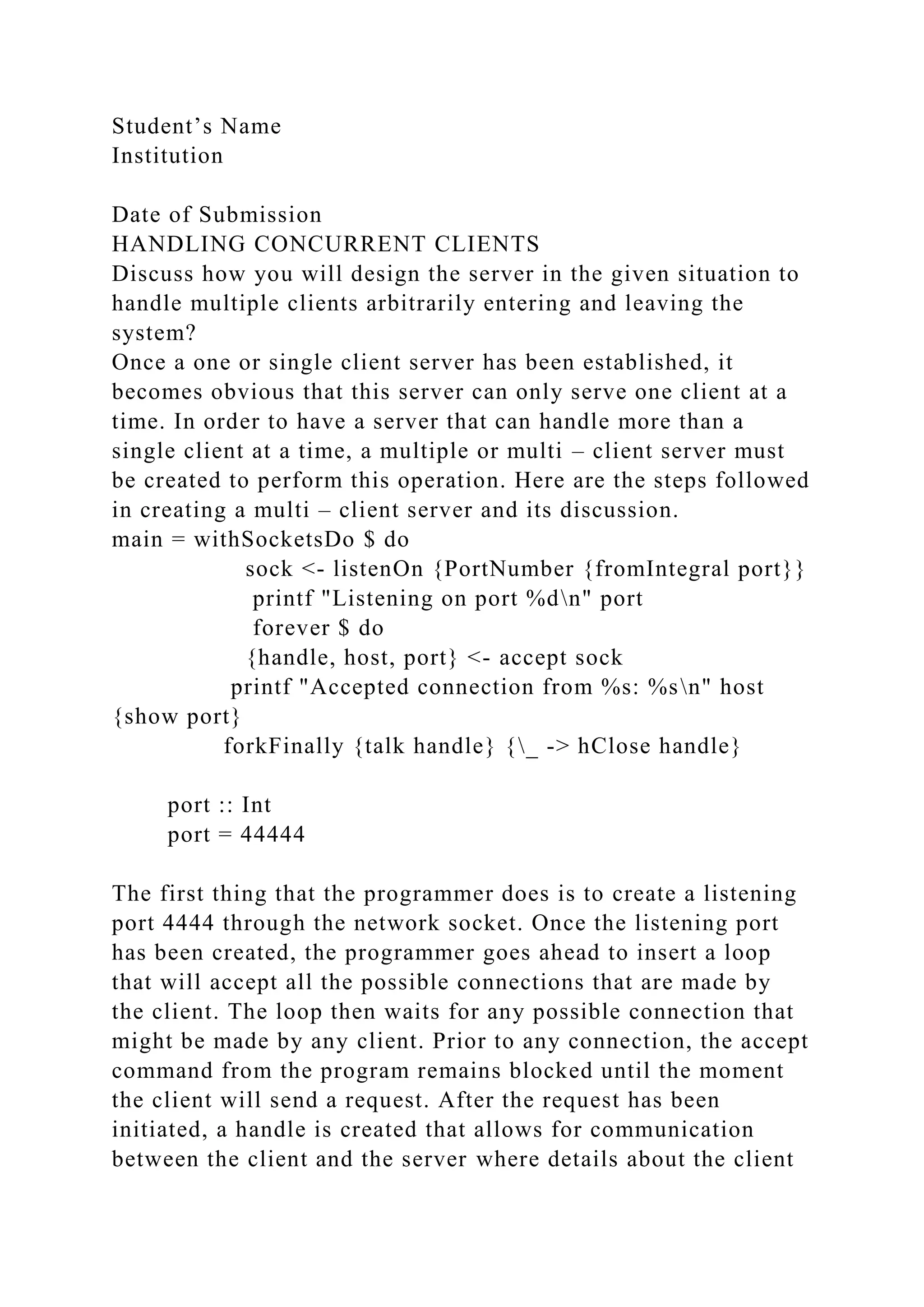Student’s Name
Institution
Date of Submission
HANDLING CONCURRENT CLIENTS
Discuss how you will design the server in the given situation to
handle multiple clients arbitrarily entering and leaving the
system?
Once a one or single client server has been established, it
becomes obvious that this server can only serve one client at a
time. In order to have a server that can handle more than a
single client at a time, a multiple or multi – client server must
be created to perform this operation. Here are the steps followed
in creating a multi – client server and its discussion.
main = withSocketsDo $ do
sock <- listenOn {PortNumber {fromIntegral port}}
printf "Listening on port %dn" port
forever $ do
{handle, host, port} <- accept sock
printf "Accepted connection from %s: %sn" host
{show port}
forkFinally {talk handle} {_ -> hClose handle}
port :: Int
port = 44444
The first thing that the programmer does is to create a listening
port 4444 through the network socket. Once the listening port
has been created, the programmer goes ahead to insert a loop
that will accept all the possible connections that are made by
the client. The loop then waits for any possible connection that
might be made by any client. Prior to any connection, the accept
command from the program remains blocked until the moment
the client will send a request. After the request has been
initiated, a handle is created that allows for communication
between the client and the server where details about the client
 