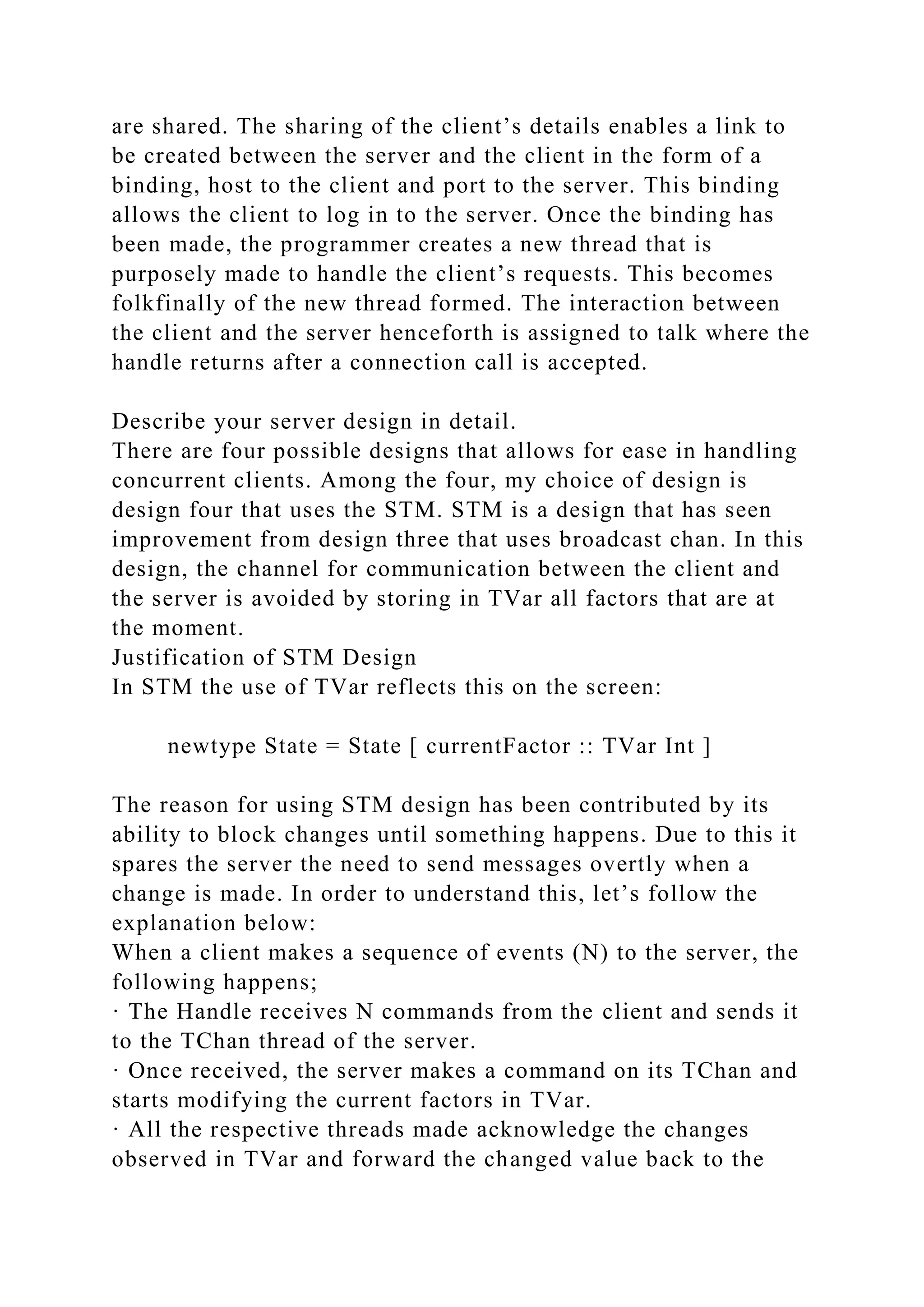 are shared. The sharing of the client’s details enables a link to
be created between the server and the client in the form of a
binding, host to the client and port to the server. This binding
allows the client to log in to the server. Once the binding has
been made, the programmer creates a new thread that is
purposely made to handle the client’s requests. This becomes
folkfinally of the new thread formed. The interaction between
the client and the server henceforth is assigned to talk where the
handle returns after a connection call is accepted.
Describe your server design in detail.
There are four possible designs that allows for ease in handling
concurrent clients. Among the four, my choice of design is
design four that uses the STM. STM is a design that has seen
improvement from design three that uses broadcast chan. In this
design, the channel for communication between the client and
the server is avoided by storing in TVar all factors that are at
the moment.
Justification of STM Design
In STM the use of TVar reflects this on the screen:
newtype State = State [ currentFactor :: TVar Int ]
The reason for using STM design has been contributed by its
ability to block changes until something happens. Due to this it
spares the server the need to send messages overtly when a
change is made. In order to understand this, let’s follow the
explanation below:
When a client makes a sequence of events (N) to the server, the
following happens;
· The Handle receives N commands from the client and sends it
to the TChan thread of the server.
· Once received, the server makes a command on its TChan and
starts modifying the current factors in TVar.
· All the respective threads made acknowledge the changes
observed in TVar and forward the changed value back to the
 