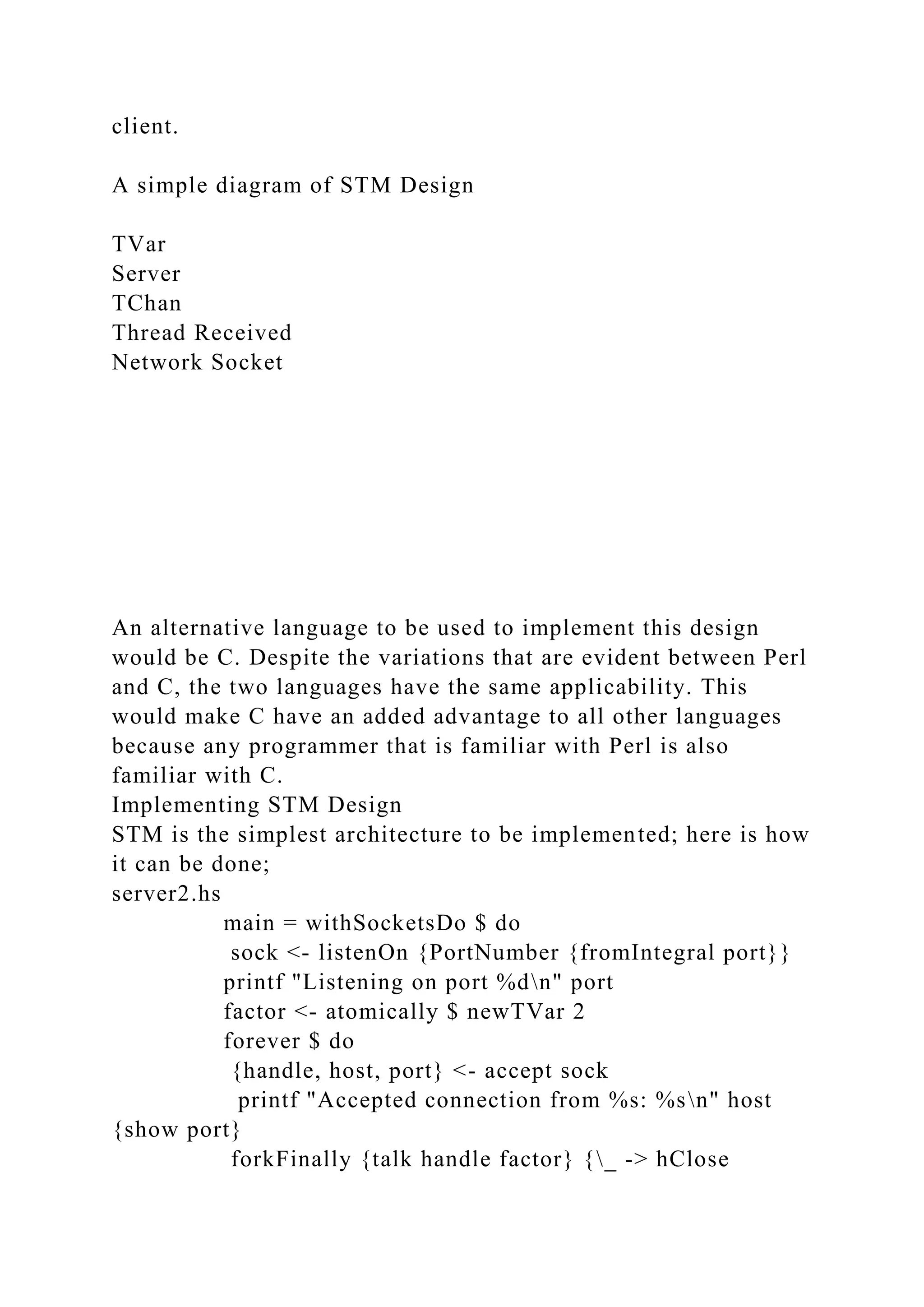 client.
A simple diagram of STM Design
TVar
Server
TChan
Thread Received
Network Socket
An alternative language to be used to implement this design
would be C. Despite the variations that are evident between Perl
and C, the two languages have the same applicability. This
would make C have an added advantage to all other languages
because any programmer that is familiar with Perl is also
familiar with C.
Implementing STM Design
STM is the simplest architecture to be implemented; here is how
it can be done;
server2.hs
main = withSocketsDo $ do
sock <- listenOn {PortNumber {fromIntegral port}}
printf "Listening on port %dn" port
factor <- atomically $ newTVar 2
forever $ do
{handle, host, port} <- accept sock
printf "Accepted connection from %s: %sn" host
{show port}
forkFinally {talk handle factor} {_ -> hClose
 