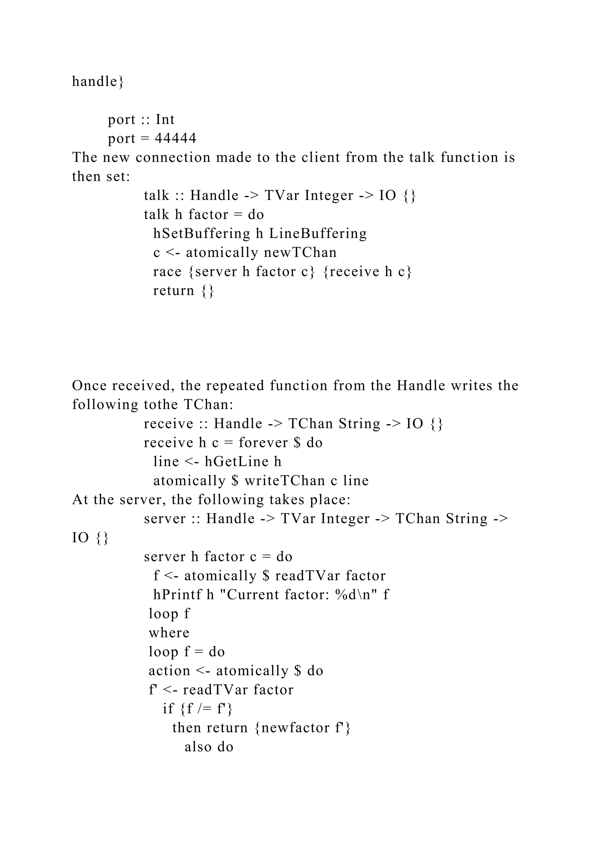 handle}
port :: Int
port = 44444
The new connection made to the client from the talk function is
then set:
talk :: Handle -> TVar Integer -> IO {}
talk h factor = do
hSetBuffering h LineBuffering
c <- atomically newTChan
race {server h factor c} {receive h c}
return {}
Once received, the repeated function from the Handle writes the
following tothe TChan:
receive :: Handle -> TChan String -> IO {}
receive h c = forever $ do
line <- hGetLine h
atomically $ writeTChan c line
At the server, the following takes place:
server :: Handle -> TVar Integer -> TChan String ->
IO {}
server h factor c = do
f <- atomically $ readTVar factor
hPrintf h "Current factor: %dn" f
loop f
where
loop f = do
action <- atomically $ do
f' <- readTVar factor
if {f /= f'}
then return {newfactor f'}
also do
 