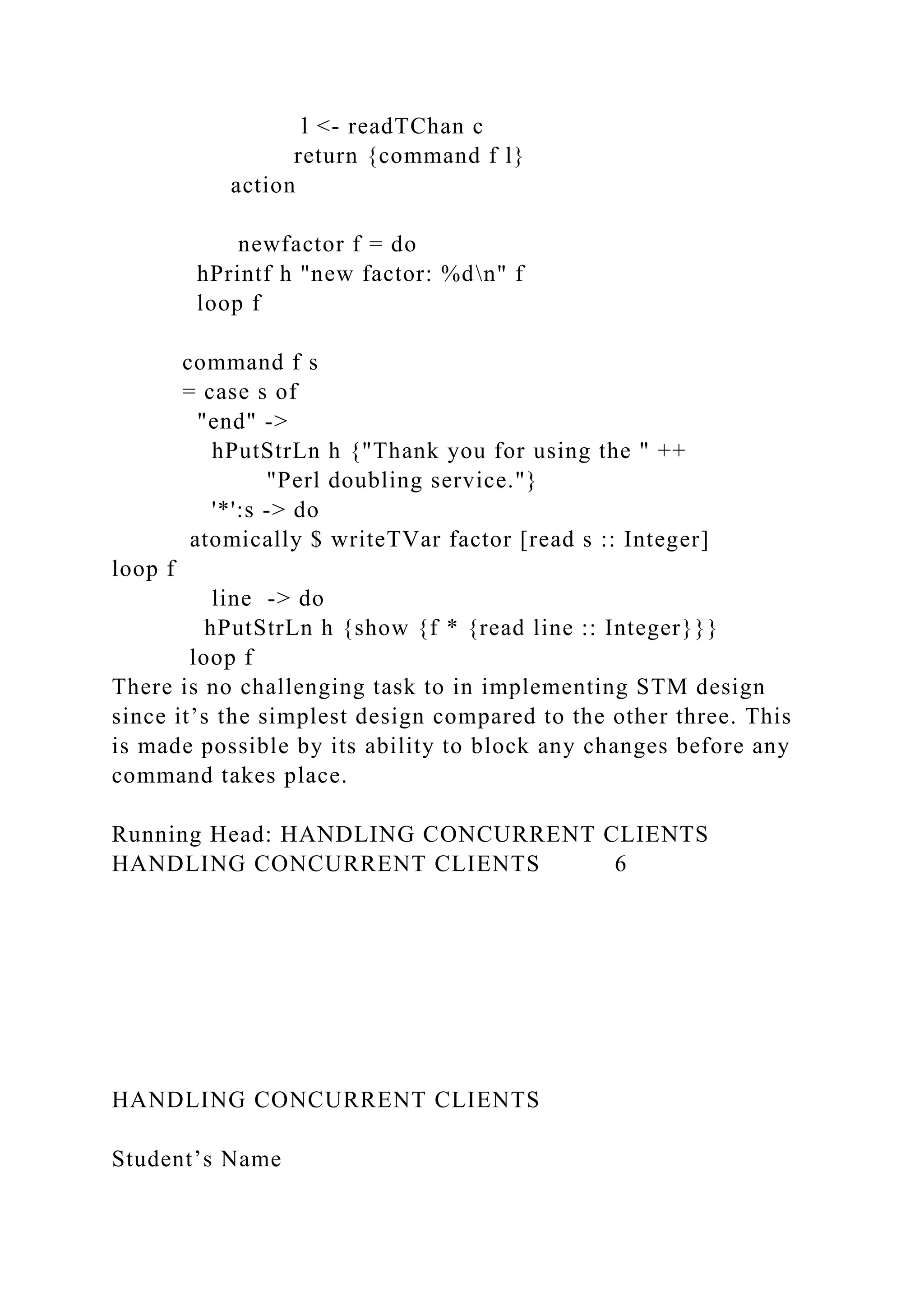 l <- readTChan c
return {command f l}
action
newfactor f = do
hPrintf h "new factor: %dn" f
loop f
command f s
= case s of
"end" ->
hPutStrLn h {"Thank you for using the " ++
"Perl doubling service."}
'*':s -> do
atomically $ writeTVar factor [read s :: Integer]
loop f
line -> do
hPutStrLn h {show {f * {read line :: Integer}}}
loop f
There is no challenging task to in implementing STM design
since it’s the simplest design compared to the other three. This
is made possible by its ability to block any changes before any
command takes place.
Running Head: HANDLING CONCURRENT CLIENTS
HANDLING CONCURRENT CLIENTS 6
HANDLING CONCURRENT CLIENTS
Student’s Name
 