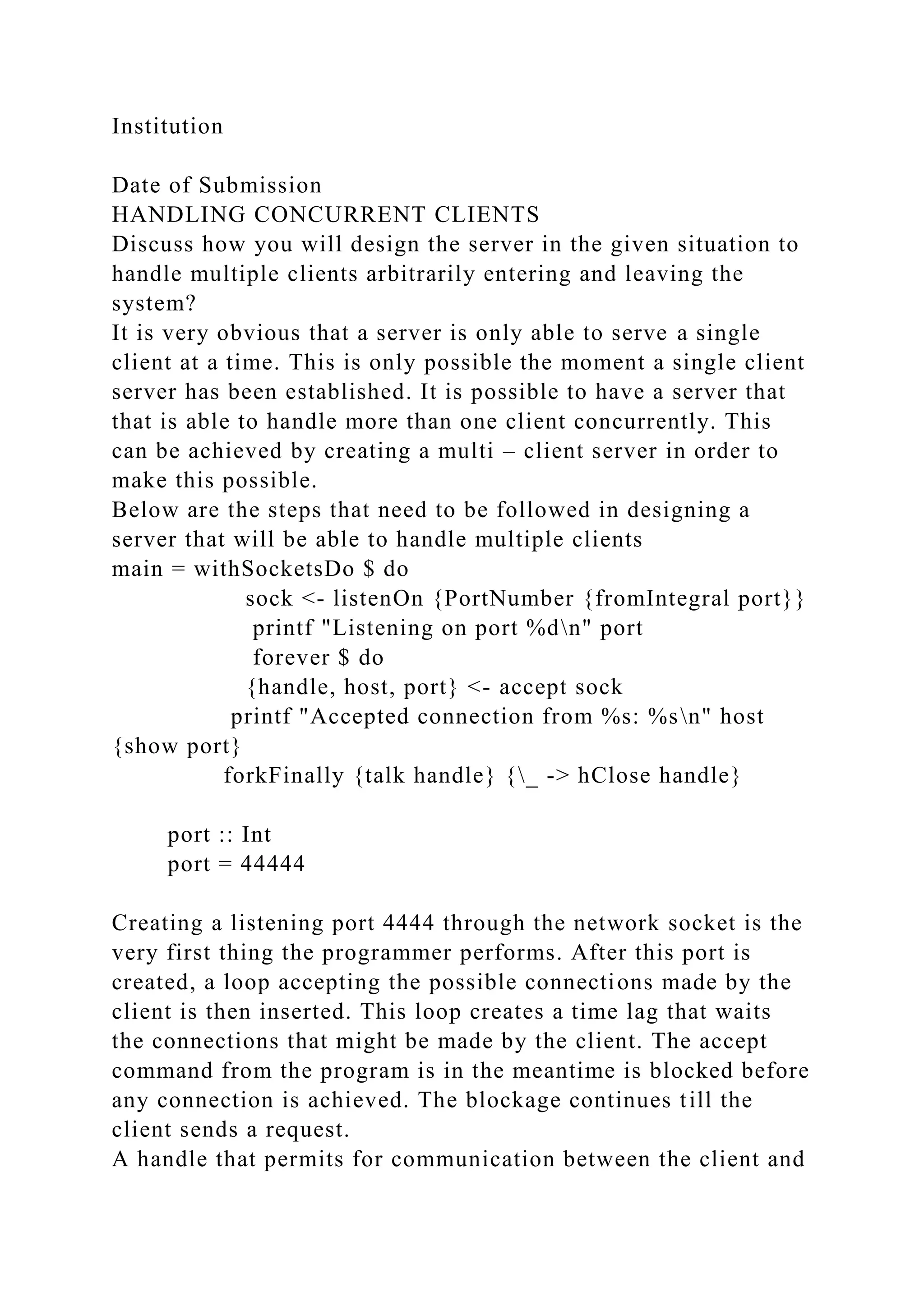 Institution
Date of Submission
HANDLING CONCURRENT CLIENTS
Discuss how you will design the server in the given situation to
handle multiple clients arbitrarily entering and leaving the
system?
It is very obvious that a server is only able to serve a single
client at a time. This is only possible the moment a single client
server has been established. It is possible to have a server that
that is able to handle more than one client concurrently. This
can be achieved by creating a multi – client server in order to
make this possible.
Below are the steps that need to be followed in designing a
server that will be able to handle multiple clients
main = withSocketsDo $ do
sock <- listenOn {PortNumber {fromIntegral port}}
printf "Listening on port %dn" port
forever $ do
{handle, host, port} <- accept sock
printf "Accepted connection from %s: %sn" host
{show port}
forkFinally {talk handle} {_ -> hClose handle}
port :: Int
port = 44444
Creating a listening port 4444 through the network socket is the
very first thing the programmer performs. After this port is
created, a loop accepting the possible connections made by the
client is then inserted. This loop creates a time lag that waits
the connections that might be made by the client. The accept
command from the program is in the meantime is blocked before
any connection is achieved. The blockage continues till the
client sends a request.
A handle that permits for communication between the client and
 