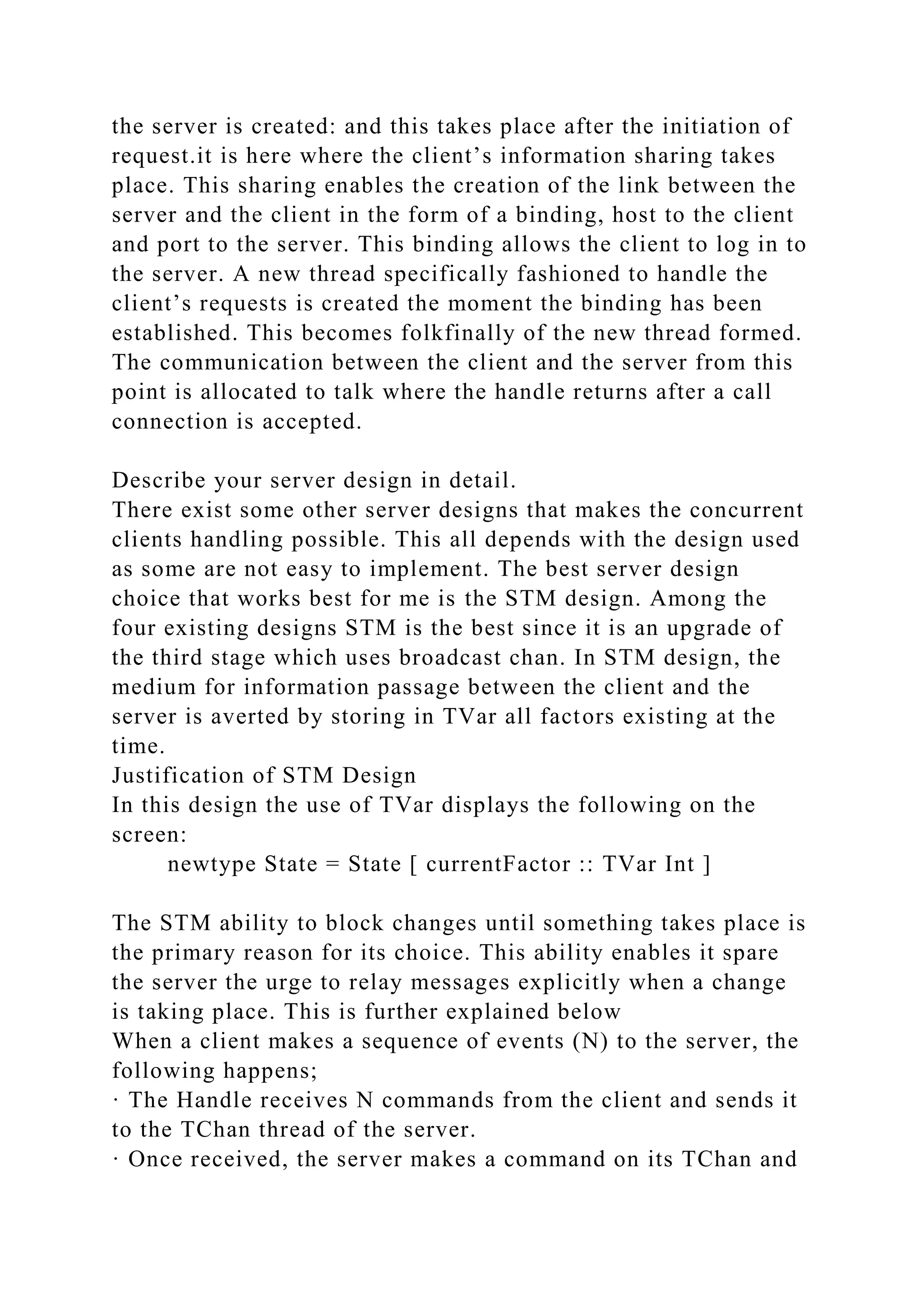 the server is created: and this takes place after the initiation of
request.it is here where the client’s information sharing takes
place. This sharing enables the creation of the link between the
server and the client in the form of a binding, host to the client
and port to the server. This binding allows the client to log in to
the server. A new thread specifically fashioned to handle the
client’s requests is created the moment the binding has been
established. This becomes folkfinally of the new thread formed.
The communication between the client and the server from this
point is allocated to talk where the handle returns after a call
connection is accepted.
Describe your server design in detail.
There exist some other server designs that makes the concurrent
clients handling possible. This all depends with the design used
as some are not easy to implement. The best server design
choice that works best for me is the STM design. Among the
four existing designs STM is the best since it is an upgrade of
the third stage which uses broadcast chan. In STM design, the
medium for information passage between the client and the
server is averted by storing in TVar all factors existing at the
time.
Justification of STM Design
In this design the use of TVar displays the following on the
screen:
newtype State = State [ currentFactor :: TVar Int ]
The STM ability to block changes until something takes place is
the primary reason for its choice. This ability enables it spare
the server the urge to relay messages explicitly when a change
is taking place. This is further explained below
When a client makes a sequence of events (N) to the server, the
following happens;
· The Handle receives N commands from the client and sends it
to the TChan thread of the server.
· Once received, the server makes a command on its TChan and
 