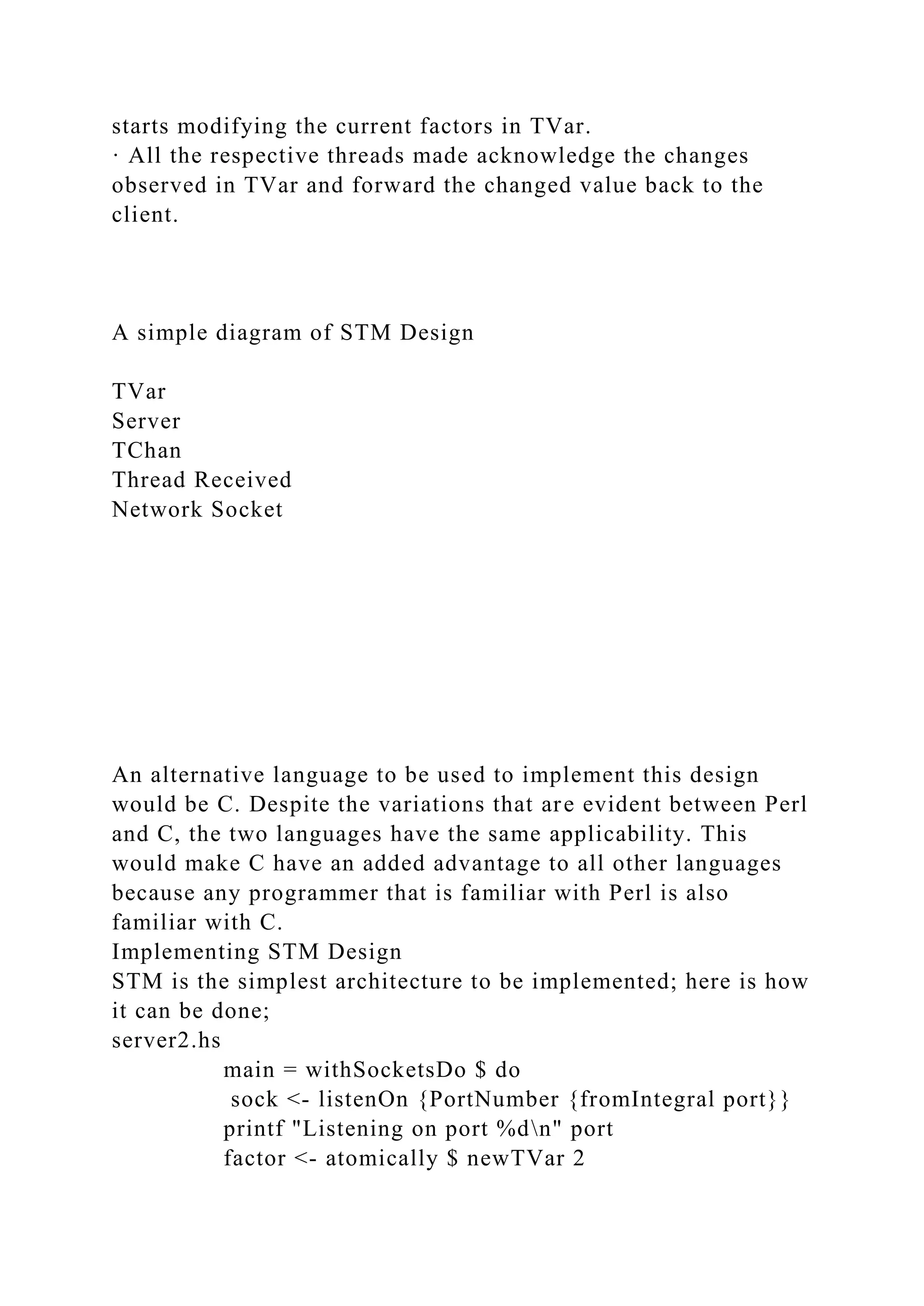 starts modifying the current factors in TVar.
· All the respective threads made acknowledge the changes
observed in TVar and forward the changed value back to the
client.
A simple diagram of STM Design
TVar
Server
TChan
Thread Received
Network Socket
An alternative language to be used to implement this design
would be C. Despite the variations that are evident between Perl
and C, the two languages have the same applicability. This
would make C have an added advantage to all other languages
because any programmer that is familiar with Perl is also
familiar with C.
Implementing STM Design
STM is the simplest architecture to be implemented; here is how
it can be done;
server2.hs
main = withSocketsDo $ do
sock <- listenOn {PortNumber {fromIntegral port}}
printf "Listening on port %dn" port
factor <- atomically $ newTVar 2
 