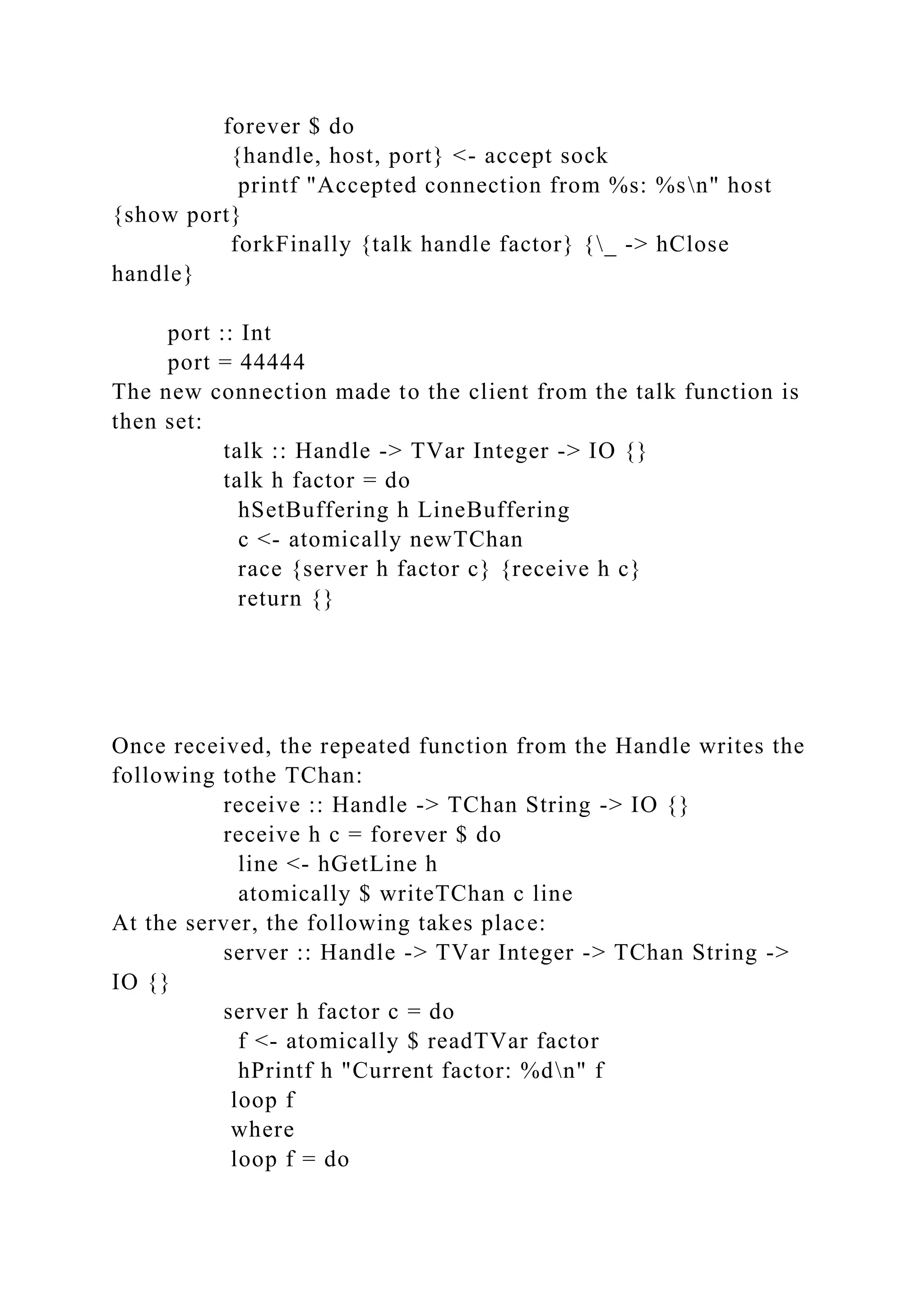 forever $ do
{handle, host, port} <- accept sock
printf "Accepted connection from %s: %sn" host
{show port}
forkFinally {talk handle factor} {_ -> hClose
handle}
port :: Int
port = 44444
The new connection made to the client from the talk function is
then set:
talk :: Handle -> TVar Integer -> IO {}
talk h factor = do
hSetBuffering h LineBuffering
c <- atomically newTChan
race {server h factor c} {receive h c}
return {}
Once received, the repeated function from the Handle writes the
following tothe TChan:
receive :: Handle -> TChan String -> IO {}
receive h c = forever $ do
line <- hGetLine h
atomically $ writeTChan c line
At the server, the following takes place:
server :: Handle -> TVar Integer -> TChan String ->
IO {}
server h factor c = do
f <- atomically $ readTVar factor
hPrintf h "Current factor: %dn" f
loop f
where
loop f = do
 