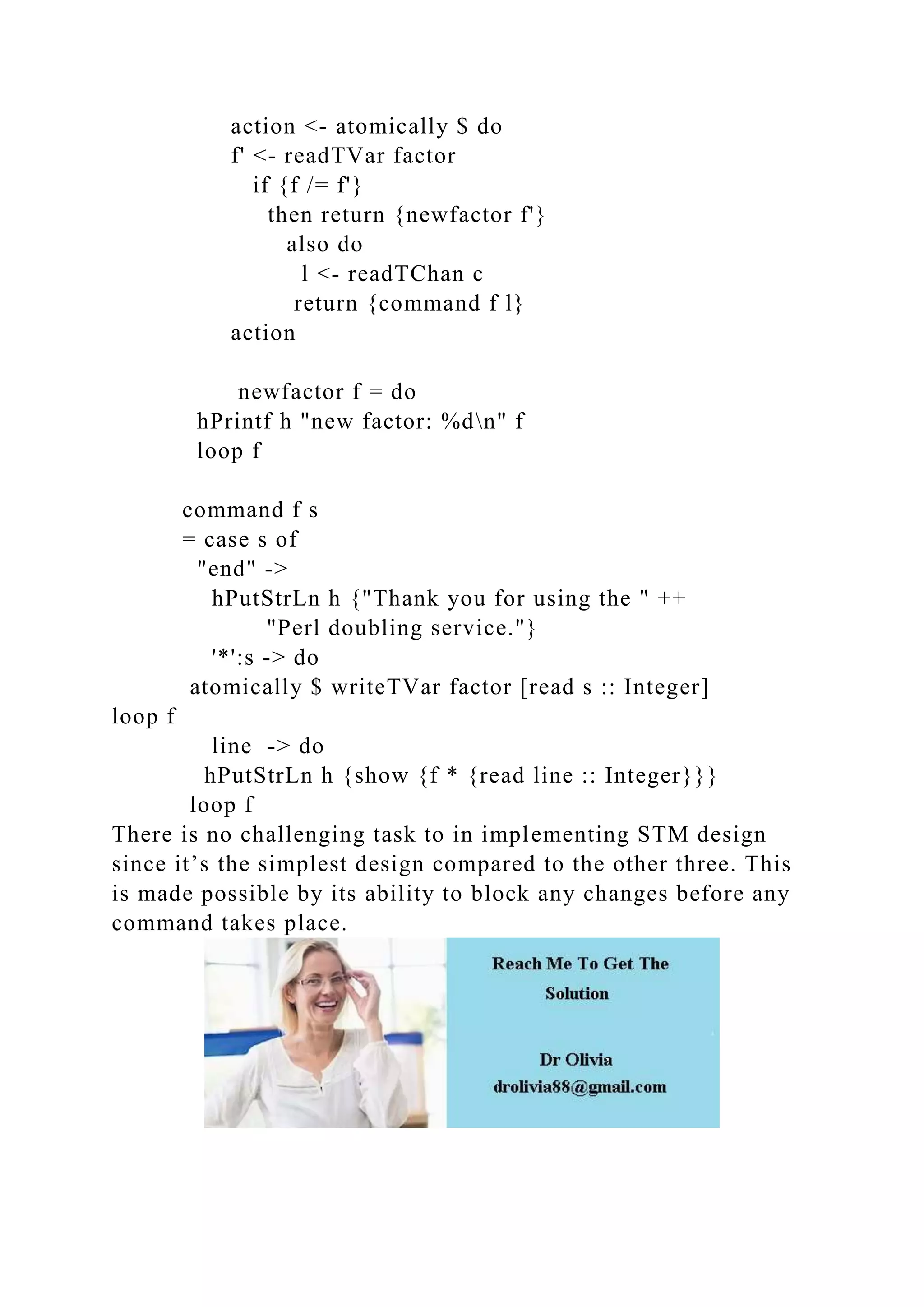 action <- atomically $ do
f' <- readTVar factor
if {f /= f'}
then return {newfactor f'}
also do
l <- readTChan c
return {command f l}
action
newfactor f = do
hPrintf h "new factor: %dn" f
loop f
command f s
= case s of
"end" ->
hPutStrLn h {"Thank you for using the " ++
"Perl doubling service."}
'*':s -> do
atomically $ writeTVar factor [read s :: Integer]
loop f
line -> do
hPutStrLn h {show {f * {read line :: Integer}}}
loop f
There is no challenging task to in implementing STM design
since it’s the simplest design compared to the other three. This
is made possible by its ability to block any changes before any
command takes place.
 