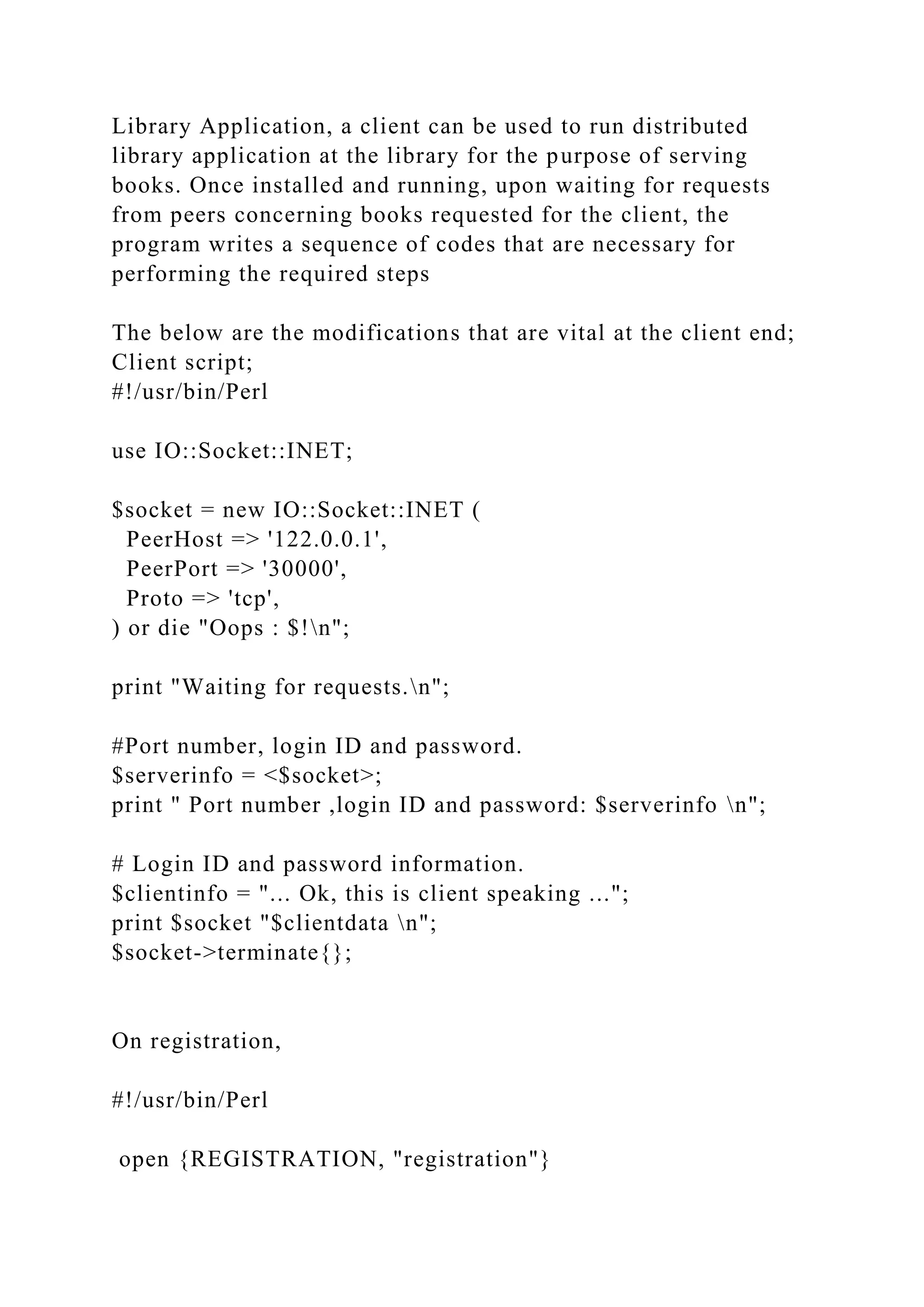 Library Application, a client can be used to run distributed
library application at the library for the purpose of serving
books. Once installed and running, upon waiting for requests
from peers concerning books requested for the client, the
program writes a sequence of codes that are necessary for
performing the required steps
The below are the modifications that are vital at the client end;
Client script;
#!/usr/bin/Perl
use IO::Socket::INET;
$socket = new IO::Socket::INET (
PeerHost => '122.0.0.1',
PeerPort => '30000',
Proto => 'tcp',
) or die "Oops : $!n";
print "Waiting for requests.n";
#Port number, login ID and password.
$serverinfo = <$socket>;
print " Port number ,login ID and password: $serverinfo n";
# Login ID and password information.
$clientinfo = "... Ok, this is client speaking ...";
print $socket "$clientdata n";
$socket->terminate{};
On registration,
#!/usr/bin/Perl
open {REGISTRATION, "registration"}
 