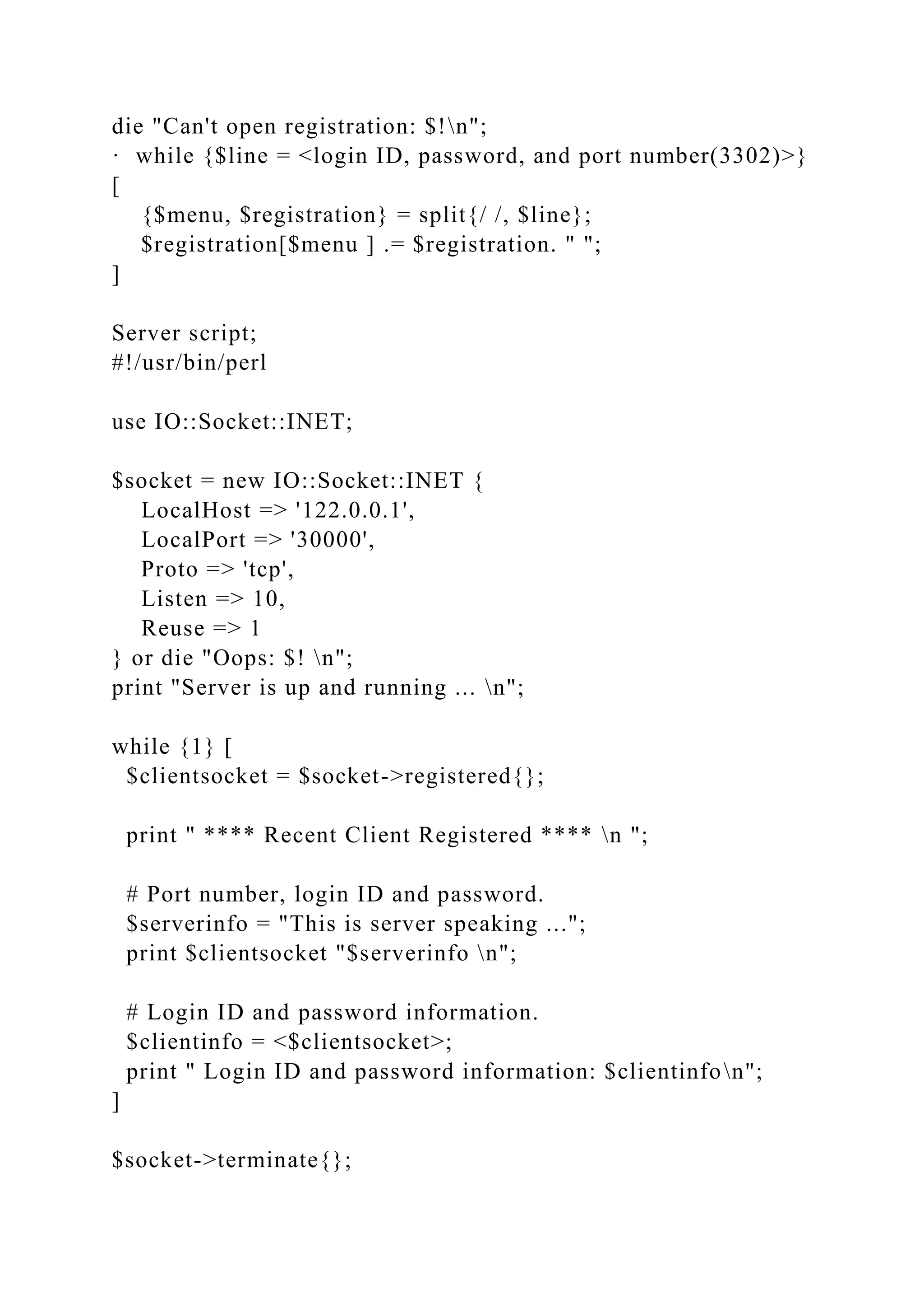 die "Can't open registration: $!n";
· while {$line = <login ID, password, and port number(3302)>}
[
{$menu, $registration} = split{/ /, $line};
$registration[$menu ] .= $registration. " ";
]
Server script;
#!/usr/bin/perl
use IO::Socket::INET;
$socket = new IO::Socket::INET {
LocalHost => '122.0.0.1',
LocalPort => '30000',
Proto => 'tcp',
Listen => 10,
Reuse => 1
} or die "Oops: $! n";
print "Server is up and running ... n";
while {1} [
$clientsocket = $socket->registered{};
print " **** Recent Client Registered **** n ";
# Port number, login ID and password.
$serverinfo = "This is server speaking ...";
print $clientsocket "$serverinfo n";
# Login ID and password information.
$clientinfo = <$clientsocket>;
print " Login ID and password information: $clientinfon";
]
$socket->terminate{};
 