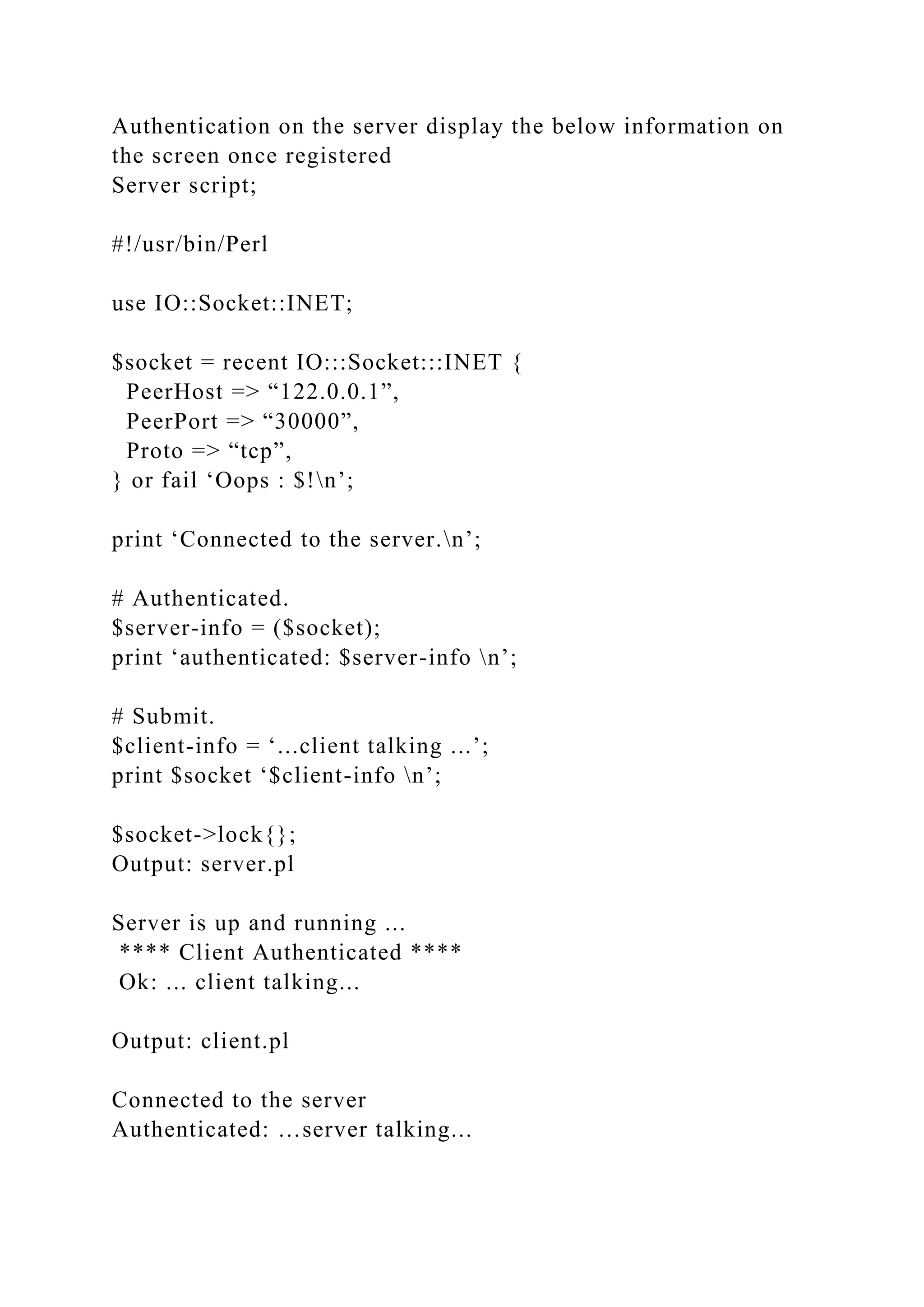 Authentication on the server display the below information on
the screen once registered
Server script;
#!/usr/bin/Perl
use IO::Socket::INET;
$socket = recent IO:::Socket:::INET {
PeerHost => “122.0.0.1”,
PeerPort => “30000”,
Proto => “tcp”,
} or fail ‘Oops : $!n’;
print ‘Connected to the server.n’;
# Authenticated.
$server-info = ($socket);
print ‘authenticated: $server-info n’;
# Submit.
$client-info = ‘...client talking ...’;
print $socket ‘$client-info n’;
$socket->lock{};
Output: server.pl
Server is up and running ...
**** Client Authenticated ****
Ok: ... client talking...
Output: client.pl
Connected to the server
Authenticated: …server talking...
 