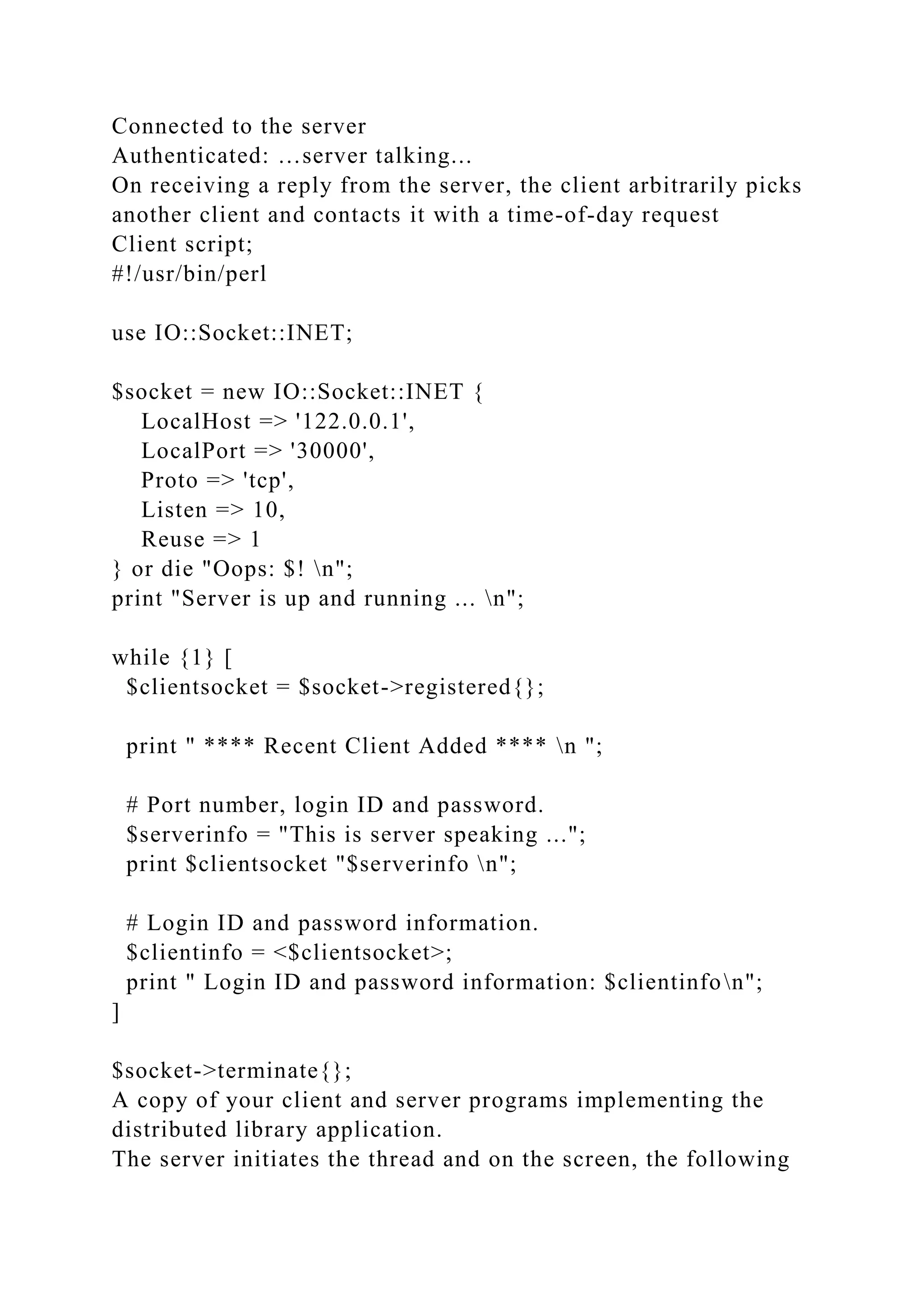 Connected to the server
Authenticated: …server talking...
On receiving a reply from the server, the client arbitrarily picks
another client and contacts it with a time-of-day request
Client script;
#!/usr/bin/perl
use IO::Socket::INET;
$socket = new IO::Socket::INET {
LocalHost => '122.0.0.1',
LocalPort => '30000',
Proto => 'tcp',
Listen => 10,
Reuse => 1
} or die "Oops: $! n";
print "Server is up and running ... n";
while {1} [
$clientsocket = $socket->registered{};
print " **** Recent Client Added **** n ";
# Port number, login ID and password.
$serverinfo = "This is server speaking ...";
print $clientsocket "$serverinfo n";
# Login ID and password information.
$clientinfo = <$clientsocket>;
print " Login ID and password information: $clientinfon";
]
$socket->terminate{};
A copy of your client and server programs implementing the
distributed library application.
The server initiates the thread and on the screen, the following
 