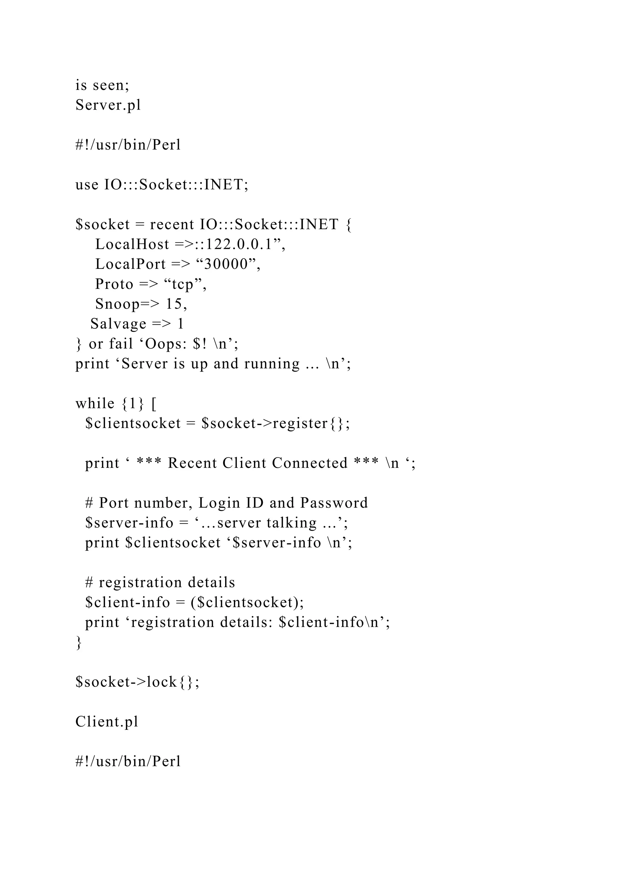 is seen;
Server.pl
#!/usr/bin/Perl
use IO:::Socket:::INET;
$socket = recent IO:::Socket:::INET {
LocalHost =>::122.0.0.1”,
LocalPort => “30000”,
Proto => “tcp”,
Snoop=> 15,
Salvage => 1
} or fail ‘Oops: $! n’;
print ‘Server is up and running ... n’;
while {1} [
$clientsocket = $socket->register{};
print ‘ *** Recent Client Connected *** n ‘;
# Port number, Login ID and Password
$server-info = ‘…server talking ...’;
print $clientsocket ‘$server-info n’;
# registration details
$client-info = ($clientsocket);
print ‘registration details: $client-infon’;
}
$socket->lock{};
Client.pl
#!/usr/bin/Perl
 