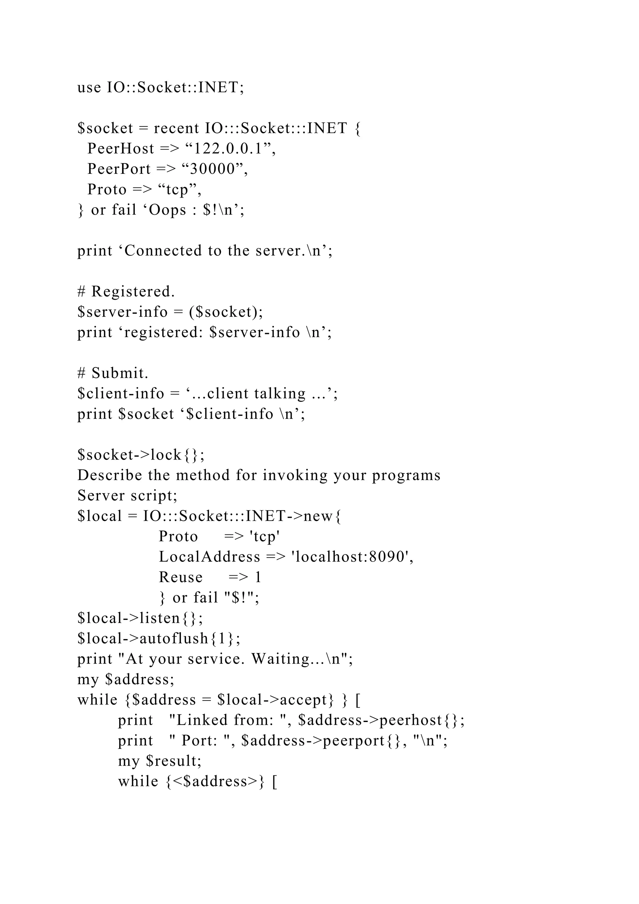 use IO::Socket::INET;
$socket = recent IO:::Socket:::INET {
PeerHost => “122.0.0.1”,
PeerPort => “30000”,
Proto => “tcp”,
} or fail ‘Oops : $!n’;
print ‘Connected to the server.n’;
# Registered.
$server-info = ($socket);
print ‘registered: $server-info n’;
# Submit.
$client-info = ‘...client talking ...’;
print $socket ‘$client-info n’;
$socket->lock{};
Describe the method for invoking your programs
Server script;
$local = IO:::Socket:::INET->new{
Proto => 'tcp'
LocalAddress => 'localhost:8090',
Reuse => 1
} or fail "$!";
$local->listen{};
$local->autoflush{1};
print "At your service. Waiting...n";
my $address;
while {$address = $local->accept} } [
print "Linked from: ", $address->peerhost{};
print " Port: ", $address->peerport{}, "n";
my $result;
while {<$address>} [
 