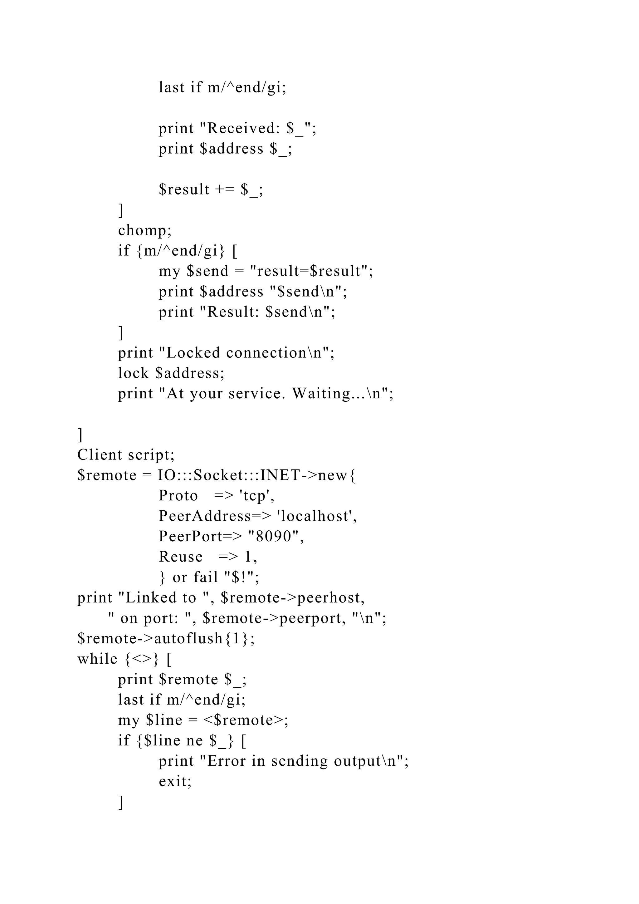last if m/^end/gi;
print "Received: $_";
print $address $_;
$result += $_;
]
chomp;
if {m/^end/gi} [
my $send = "result=$result";
print $address "$sendn";
print "Result: $sendn";
]
print "Locked connectionn";
lock $address;
print "At your service. Waiting...n";
]
Client script;
$remote = IO:::Socket:::INET->new{
Proto => 'tcp',
PeerAddress=> 'localhost',
PeerPort=> "8090",
Reuse => 1,
} or fail "$!";
print "Linked to ", $remote->peerhost,
" on port: ", $remote->peerport, "n";
$remote->autoflush{1};
while {<>} [
print $remote $_;
last if m/^end/gi;
my $line = <$remote>;
if {$line ne $_} [
print "Error in sending outputn";
exit;
]
 