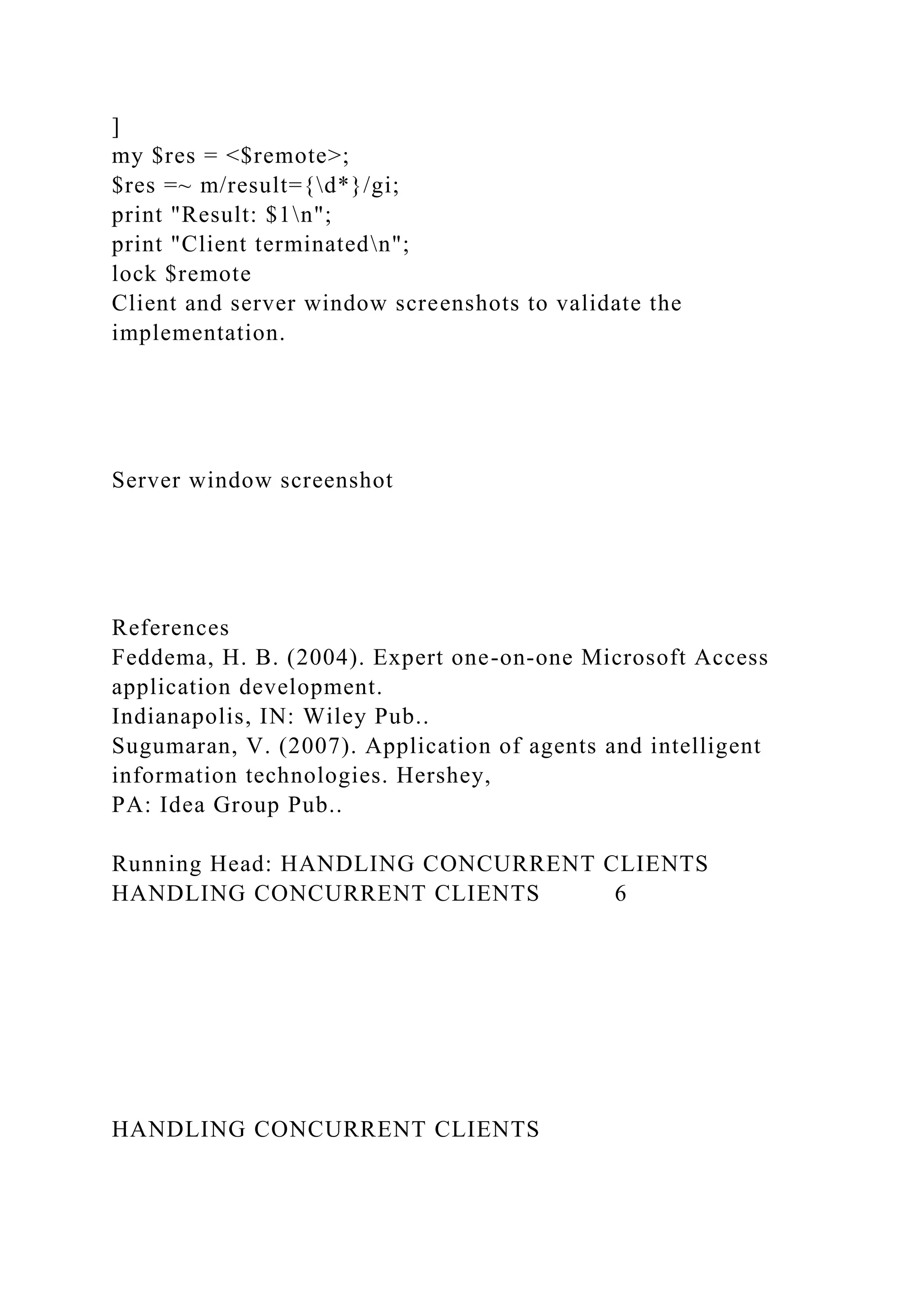 ]
my $res = <$remote>;
$res =~ m/result={d*}/gi;
print "Result: $1n";
print "Client terminatedn";
lock $remote
Client and server window screenshots to validate the
implementation.
Server window screenshot
References
Feddema, H. B. (2004). Expert one-on-one Microsoft Access
application development.
Indianapolis, IN: Wiley Pub..
Sugumaran, V. (2007). Application of agents and intelligent
information technologies. Hershey,
PA: Idea Group Pub..
Running Head: HANDLING CONCURRENT CLIENTS
HANDLING CONCURRENT CLIENTS 6
HANDLING CONCURRENT CLIENTS
 