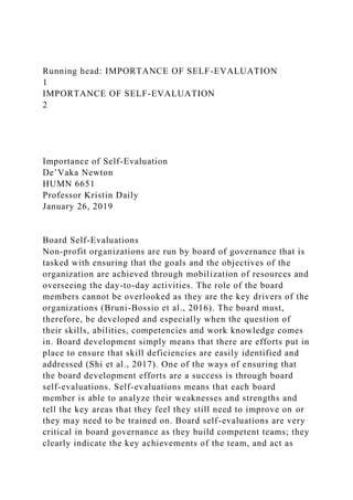 Running head: IMPORTANCE OF SELF-EVALUATION
1
IMPORTANCE OF SELF-EVALUATION
2
Importance of Self-Evaluation
De’Vaka Newton
HUMN 6651
Professor Kristin Daily
January 26, 2019
Board Self-Evaluations
Non-profit organizations are run by board of governance that is
tasked with ensuring that the goals and the objectives of the
organization are achieved through mobilization of resources and
overseeing the day-to-day activities. The role of the board
members cannot be overlooked as they are the key drivers of the
organizations (Bruni-Bossio et al., 2016). The board must,
therefore, be developed and especially when the question of
their skills, abilities, competencies and work knowledge comes
in. Board development simply means that there are efforts put in
place to ensure that skill deficiencies are easily identified and
addressed (Shi et al., 2017). One of the ways of ensuring that
the board development efforts are a success is through board
self-evaluations. Self-evaluations means that each board
member is able to analyze their weaknesses and strengths and
tell the key areas that they feel they still need to improve on or
they may need to be trained on. Board self-evaluations are very
critical in board governance as they build competent teams; they
clearly indicate the key achievements of the team, and act as
 