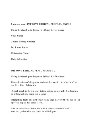 Running head: IMPROVE ETHICAL PERFORMANCE 1
Using Leadership to Improve Ethical Performance
Your Name
Course Name; Number
Dr. Laura Jones
University Name
Date Submitted
IMPROVE ETHICAL PERFORMANCE 2
Using Leadership to Improve Ethical Performance
Place the title of the paper and not the word “Introduction” on
the first line. Tab to the
.5-inch mark to begin your introductory paragraph. To develop
an introduction, begin with some
interesting facts about the topic and then narrow the focus to the
specific topics for discussion.
The introduction should include a thesis statement and
succinctly describe the order in which you
 