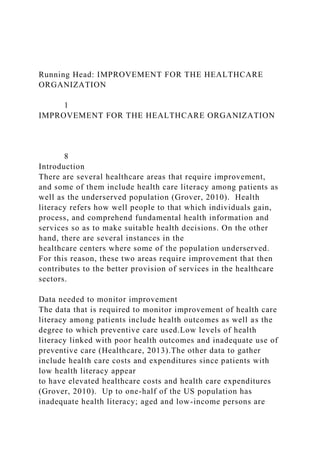 Running Head: IMPROVEMENT FOR THE HEALTHCARE
ORGANIZATION
1
IMPROVEMENT FOR THE HEALTHCARE ORGANIZATION
8
Introduction
There are several healthcare areas that require improvement,
and some of them include health care literacy among patients as
well as the underserved population (Grover, 2010). Health
literacy refers how well people to that which individuals gain,
process, and comprehend fundamental health information and
services so as to make suitable health decisions. On the other
hand, there are several instances in the
healthcare centers where some of the population underserved.
For this reason, these two areas require improvement that then
contributes to the better provision of services in the healthcare
sectors.
Data needed to monitor improvement
The data that is required to monitor improvement of health care
literacy among patients include health outcomes as well as the
degree to which preventive care used.Low levels of health
literacy linked with poor health outcomes and inadequate use of
preventive care (Healthcare, 2013).The other data to gather
include health care costs and expenditures since patients with
low health literacy appear
to have elevated healthcare costs and health care expenditures
(Grover, 2010). Up to one-half of the US population has
inadequate health literacy; aged and low-income persons are
 