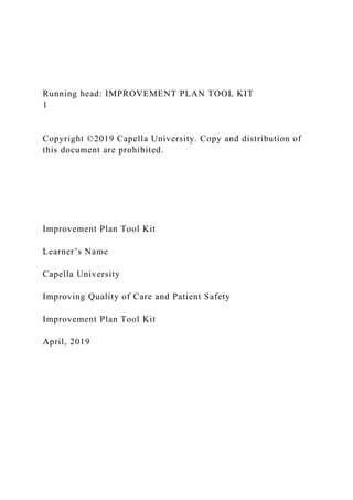 Running head: IMPROVEMENT PLAN TOOL KIT
1
Copyright ©2019 Capella University. Copy and distribution of
this document are prohibited.
Improvement Plan Tool Kit
Learner’s Name
Capella University
Improving Quality of Care and Patient Safety
Improvement Plan Tool Kit
April, 2019
 