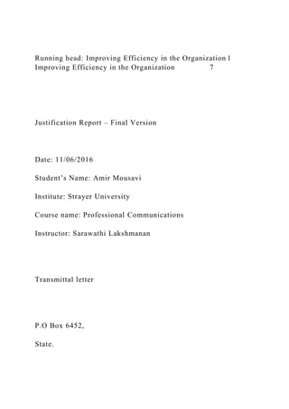 Running head: Improving Efficiency in the Organization 1
Improving Efficiency in the Organization 7
Justification Report – Final Version
Date: 11/06/2016
Student’s Name: Amir Mousavi
Institute: Strayer University
Course name: Professional Communications
Instructor: Sarawathi Lakshmanan
Transmittal letter
P.O Box 6452,
State.
 