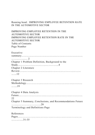 Running head: IMPROVING EMPLOYEE RETENTION RATE
IN THE AUTOMOTIVE SECTOR
IMPROVING EMPLOYEE RETENTION IN THE
AUTOMOTIVE SECTOR
IMPROVING EMPLOYEE RETENTION RATE IN THE
AUTOMOTIVE SECTOR
Table of Contents
Page Number
Executive
summary………………………………………………………………
………………. 2
Chapter 1 Problem Definition, Background to the
Study…………………………………………4
Chapter 2 Literature
Review………………………………………………………………
……12
Chapter 3 Research
Methodology…………………………………………………………
…....19
Chapter 4 Data Analysis
Future…………………………………………………………………
22
Chapter 5 Summary, Conclusions, and Recommendations Future
……………………………..28
Terminology and Definitions Page
References
Pages…………………………………………………………………
…………..31-35
 
