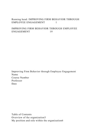Running head: IMPROVING FIRM BEHAVIOR THROUGH
EMPLOYEE ENGAGEMENT 1
IMPROVING FIRM BEHAVIOR THROUGH EMPLOYEE
ENGAGEMENT 19
Improving Firm Behavior through Employee Engagement
Name
Course Number
Professor
Date
Table of Contents
Overview of the organization3
My position and role within the organization6
 