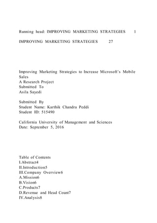 Running head: IMPROVING MARKETING STRATEGIES 1
IMPROVING MARKETING STRATEGIES 27
Improving Marketing Strategies to Increase Microsoft’s Mobile
Sales
A Research Project
Submitted To
Asila Sayedi
Submitted By
Student Name: Karthik Chandra Peddi
Student ID: 515490
California University of Management and Sciences
Date: September 5, 2016
Table of Contents
I.Abstract4
II.Introduction5
III.Company Overview6
A.Mission6
B.Vision6
C.Products7
D.Revenue and Head Count7
IV.Analysis8
 