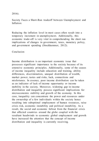 2016).
Society Faces a Short-Run tradeoff between Unemployment and
Inflation
Reducing the inflation level in most cases often result into a
temporary increment in unemployment. Additionally, this
economic trade-off is very vital in comprehending the short run
implications of changes in government, taxes, monetary policy,
and government spending (Stockhammer, 2012).
Conclusion
Income distribution is an important economic issue that
possesses significant importance to the society because of its
extensive economic principles. Additionally, some of the causes
of income inequality include education and training, ability
differences, discrimination, unequal distribution of wealth,
market power, tastes and risks, luck, connections and
misfortunes. In essence, poor income distribution can be taken
as an indicator of lack of income opportunity or income
mobility in the society. Moreover, widening gap in income
distribution and inequality possess significant implications for
microeconomic stability and growth of the economy. In this
case, inequality can concentrate the power and resources under
the ownership of a few individuals within the society hence
resulting into suboptimal employment of human resources, raise
crisis risk, economic instability and political instability. As a
result, the social and economic fallout from the financial crisis
that affected countries around the globe coupled with the
resultant headwinds to economic global employment and growth
have increased the attention that the concept of income
distribution and inequality is currently receiving.
 