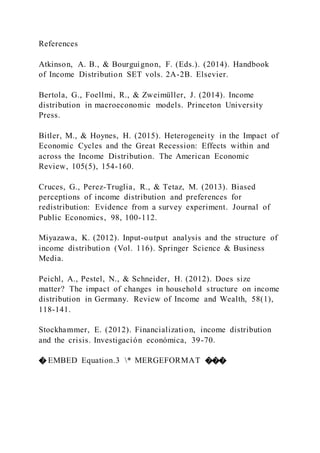 References
Atkinson, A. B., & Bourguignon, F. (Eds.). (2014). Handbook
of Income Distribution SET vols. 2A-2B. Elsevier.
Bertola, G., Foellmi, R., & Zweimüller, J. (2014). Income
distribution in macroeconomic models. Princeton University
Press.
Bitler, M., & Hoynes, H. (2015). Heterogeneity in the Impact of
Economic Cycles and the Great Recession: Effects within and
across the Income Distribution. The American Economic
Review, 105(5), 154-160.
Cruces, G., Perez-Truglia, R., & Tetaz, M. (2013). Biased
perceptions of income distribution and preferences for
redistribution: Evidence from a survey experiment. Journal of
Public Economics, 98, 100-112.
Miyazawa, K. (2012). Input-output analysis and the structure of
income distribution (Vol. 116). Springer Science & Business
Media.
Peichl, A., Pestel, N., & Schneider, H. (2012). Does size
matter? The impact of changes in household structure on income
distribution in Germany. Review of Income and Wealth, 58(1),
118-141.
Stockhammer, E. (2012). Financialization, income distribution
and the crisis. Investigación económica, 39-70.
� EMBED Equation.3 * MERGEFORMAT ���
 