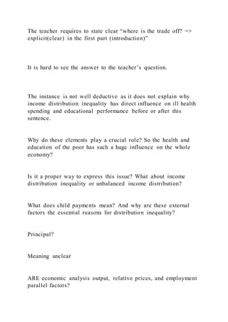 The teacher requires to state clear “where is the trade off? =>
explicit(clear) in the first part (introduction)”
It is hard to see the answer to the teacher’s question.
The instance is not well deductive as it does not explain why
income distribution inequality has direct influence on ill health
spending and educational performance before or after this
sentence.
Why do these elements play a crucial role? So the health and
education of the poor has such a huge influence on the whole
economy?
Is it a proper way to express this issue? What about income
distribution inequality or unbalanced income distribution?
What does child payments mean? And why are these external
factors the essential reasons for distribution inequality?
Principal?
Meaning unclear
ARE economic analysis output, relative prices, and employment
parallel factors?
 