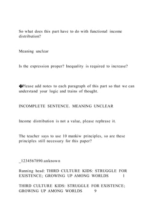So what does this part have to do with functional income
distribution?
Meaning unclear
Is the expression proper? Inequality is required to increase?
�Please add notes to each paragraph of this part so that we can
understand your logic and trains of thought.
INCOMPLETE SENTENCE. MEANING UNCLEAR
Income distribution is not a value, please rephrase it.
The teacher says to use 10 mankiw principles, so are these
principles still necessary for this paper?
_1234567890.unknown
Running head: THIRD CULTURE KIDS: STRUGGLE FOR
EXISTENCE; GROWING UP AMONG WORLDS 1
THIRD CULTURE KIDS: STRUGGLE FOR EXISTENCE;
GROWING UP AMONG WORLDS 9
 