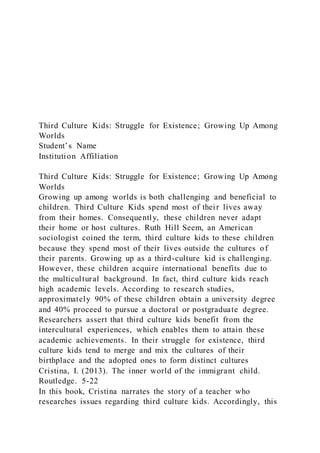 Third Culture Kids: Struggle for Existence; Growing Up Among
Worlds
Student’s Name
Institution Affiliation
Third Culture Kids: Struggle for Existence; Growing Up Among
Worlds
Growing up among worlds is both challenging and beneficial to
children. Third Culture Kids spend most of their lives away
from their homes. Consequently, these children never adapt
their home or host cultures. Ruth Hill Seem, an American
sociologist coined the term, third culture kids to these children
because they spend most of their lives outside the cultures of
their parents. Growing up as a third-culture kid is challenging.
However, these children acquire international benefits due to
the multicultural background. In fact, third culture kids reach
high academic levels. According to research studies,
approximately 90% of these children obtain a university degree
and 40% proceed to pursue a doctoral or postgraduate degree.
Researchers assert that third culture kids benefit from the
intercultural experiences, which enables them to attain these
academic achievements. In their struggle for existence, third
culture kids tend to merge and mix the cultures of their
birthplace and the adopted ones to form distinct cultures
Cristina, I. (2013). The inner world of the immigrant child.
Routledge. 5-22
In this book, Cristina narrates the story of a teacher who
researches issues regarding third culture kids. Accordingly, this
 
