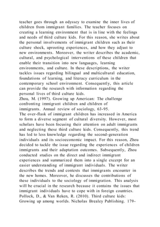 teacher goes through an odyssey to examine the inner lives of
children from immigrant families. The teacher focuses on
creating a learning environment that is in line with the feelings
and needs of third culture kids. For this reason, she writes about
the personal involvements of immigrant children such as their
culture shock, uprooting experiences, and how they adjust to
new environments. Moreover, the writer describes the academic,
cultural, and psychological interventions of these children that
enable their transition into new languages, learning
environments, and culture. In these descriptions, the writer
tackles issues regarding bilingual and multicultural education,
foundations of learning, and literacy curriculum in the
contemporary school environment. Consequently, this article
can provide the research with information regarding the
personal lives of third culture kids.
Zhou, M. (1997). Growing up American: The challenge
confronting immigrant children and children of
immigrants. Annual review of sociology, 63-95.
The over-flask of immigrant children has increased in America
to form a diverse segment of cultural diversity. However, most
scholars have been focusing their attention on adult immigrants
and neglecting these third culture kids. Consequently, this trend
has led to less knowledge regarding the second-generation
individuals and its socioeconomic impact. For this reason, Zhou
decided to tackle the issue regarding the experiences of children
immigrants and their adaptation outcomes. Subsequently, Zhou
conducted studies on the direct and indirect immigrant
experiences and summarized them into a single excerpt for an
easier understanding of immigrant individuals. The writer
describes the trends and contexts that immigrants encounter in
the new homes. Moreover, he discusses the contributions of
these individuals to the sociology of immigration. This analysis
will be crucial in the research because it contains the issues that
immigrant individuals have to cope with in foreign countries.
Pollock, D., & Van Reken, R. (2010). Third culture kids:
Growing up among worlds. Nicholas Brealey Publishing. 179-
 