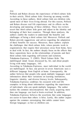 214
Pollock and Reken discuss the experiences of third culture kids
in their article, Third culture kids: Growing up among worlds.
According to these authors, third culture kids are children who
spend most of their lives living abroad. For this reason, Pollock
and Reken discuss real life experiences and its effects on the
developing and maturing of these children. These two writers
assert that third culture kids grow and adjust to the identity and
belonging of their host countries. Through these analyses, the
authors enable the readers to understand the benefits and
challenges of being a third culture kid. Moreover, Pollock and
Reken provide suggestions and advice regarding the adaptation
of these benefits for success. Moreover, these authors explain
the challenges that third culture kids, whose parents work i n
organizations that require their presences away from home, have
to deal with. In fact, the authors deeply focus on the effects that
these separations have on the relationships of parents and their
third culture kids regarding self-esteem and isolation.
Tokuhama-Espinosa, T. (2003). Third Culture Kids. The
multilingual mind: Issues discussed by, for, and about people
living with many languages, 165.
According to Takuhama-Espinosa, most individual in the world
are multilingual. In fact, one person in seven Americans uses a
different language from English at home. Consequently, the
author believes that people who speak multiple languages need
information about their variations on learning institutions,
linguistic identity, and diverse literacy levels. Subsequently,
Tokuhama-Espinosa combines his research with real life
examples to bring about information regarding the experiences
of individuals who can speak multiple languages. The author
tackles the common misconceptions that claim, acquiring more
than one language can lead to brain overload. In addition,
Tokuhama-Espinosa believes the assertions that some languages
are easier to learn than others is false. Lastly, this author argues
against the common stereotyping that adults cannot learn
foreign languages as fast as children can.
 