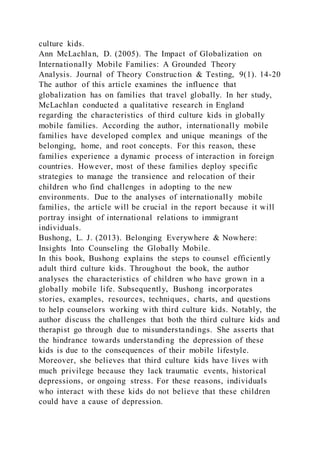 culture kids.
Ann McLachlan, D. (2005). The Impact of Globalization on
Internationally Mobile Families: A Grounded Theory
Analysis. Journal of Theory Construction & Testing, 9(1). 14-20
The author of this article examines the influence that
globalization has on families that travel globally. In her study,
McLachlan conducted a qualitative research in England
regarding the characteristics of third culture kids in globally
mobile families. According the author, internationally mobile
families have developed complex and unique meanings of the
belonging, home, and root concepts. For this reason, these
families experience a dynamic process of interaction in foreign
countries. However, most of these families deploy specific
strategies to manage the transience and relocation of their
children who find challenges in adopting to the new
environments. Due to the analyses of internationally mobile
families, the article will be crucial in the report because it will
portray insight of international relations to immigrant
individuals.
Bushong, L. J. (2013). Belonging Everywhere & Nowhere:
Insights Into Counseling the Globally Mobile.
In this book, Bushong explains the steps to counsel efficiently
adult third culture kids. Throughout the book, the author
analyses the characteristics of children who have grown in a
globally mobile life. Subsequently, Bushong incorporates
stories, examples, resources, techniques, charts, and questions
to help counselors working with third culture kids. Notably, the
author discuss the challenges that both the third culture kids and
therapist go through due to misunderstandings. She asserts that
the hindrance towards understanding the depression of these
kids is due to the consequences of their mobile lifestyle.
Moreover, she believes that third culture kids have lives with
much privilege because they lack traumatic events, historical
depressions, or ongoing stress. For these reasons, individuals
who interact with these kids do not believe that these children
could have a cause of depression.
 