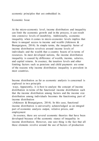 economic principles that are embedded in.
Economic Issue
At the micro-economic level, income distribution and inequality
can limit the economic growth and in the process, it can result
into extensive levels of instability. Additionally, economic
inequality when it comes to micro-economic levels implies that
there is unequal access to income and wealth (Atkinson &
Bourguignon, 2014). In simple terms, the inequality factor of
income distribution revolves around income levels of
individuals and the wealth that a country boasts of in terms of
resources. In most developed nations, the income distribution
inequality is caused by difference of wealth, income, salaries,
and capital returns. In essence, the taxation levels and other
limiting factors such as pensions and child payments are some
of the reasons why income distribution inequality is prevalent in
most countries.
Income distribution as far as economic analysis is concerned is
explored in two principle
ways. Apparently, it is best to analyze the concept of income
distribution in terms of the functional income distribution such
that the income distribution among factors and the income size
distribution among individuals becomes the functioning part of
income distribution
(Atkinson & Bourguignon, 2014). In this case, functional
income distribution is universally acknowledged as an integral
part of economic analysis output, relative prices, and
employment
. In essence, there are several economic theories that have been
developed because of the economic stance of inequality in
income distribution. However, one sure thing is the fact that all
these elements revolve around the use of factors of production
 