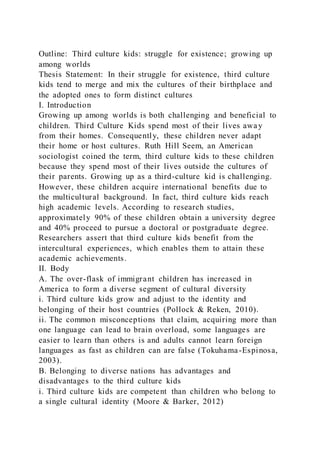 Outline: Third culture kids: struggle for existence; growing up
among worlds
Thesis Statement: In their struggle for existence, third culture
kids tend to merge and mix the cultures of their birthplace and
the adopted ones to form distinct cultures
I. Introduction
Growing up among worlds is both challenging and beneficial to
children. Third Culture Kids spend most of their lives away
from their homes. Consequently, these children never adapt
their home or host cultures. Ruth Hill Seem, an American
sociologist coined the term, third culture kids to these children
because they spend most of their lives outside the cultures of
their parents. Growing up as a third-culture kid is challenging.
However, these children acquire international benefits due to
the multicultural background. In fact, third culture kids reach
high academic levels. According to research studies,
approximately 90% of these children obtain a university degree
and 40% proceed to pursue a doctoral or postgraduate degree.
Researchers assert that third culture kids benefit from the
intercultural experiences, which enables them to attain these
academic achievements.
II. Body
A. The over-flask of immigrant children has increased in
America to form a diverse segment of cultural diversity
i. Third culture kids grow and adjust to the identity and
belonging of their host countries (Pollock & Reken, 2010).
ii. The common misconceptions that claim, acquiring more than
one language can lead to brain overload, some languages are
easier to learn than others is and adults cannot learn foreign
languages as fast as children can are false (Tokuhama-Espinosa,
2003).
B. Belonging to diverse nations has advantages and
disadvantages to the third culture kids
i. Third culture kids are competent than children who belong to
a single cultural identity (Moore & Barker, 2012)
 