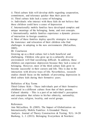ii. Third culture kids will develop skills regarding cooperation,
commitment, and tolerance quicker than their peers do
iii. Third culture kids lack a sense of belonging
iv. Individuals who interact with these kids do not believe that
these children could have a cause of depression
C. Internationally mobile families have developed complex and
unique meanings of the belonging, home, and root concepts.
i. Internationally mobile families experience a dynamic process
of interaction in foreign countries.
ii. Most of these families deploy specific strategies to manage
the transience and relocation of their children who find
challenges in adopting to the new environments (McLachlan,
2005).
III. Conclusion
Growing up as a third culture kid is both beneficial and
challenging. Children who grow up in a culturally diverse
environment will find socializing difficult. In addition, these
children can experience depression because they lack a sense of
belonging. However, most of the third culture kids grow to
become successful in their careers and life. This is due to the
interaction with diverse ways of life. Nevertheless, research
studies should focus on the methods of preventing depression in
third culture kids during their formative years.
Definition of Key Terms
Third Culture Kids – These individuals part of their formative
childhood in a different culture from that of their parents.
Cultural identity – This is a part of an individual’s perception
and conception that relates to his/her ethnicity, nationality,
social class, religion, locality, and social groups.
References
Ann McLachlan, D. (2005). The Impact of Globalization on
Internationally Mobile Families: A Grounded Theory
Analysis. Journal of Theory Construction & Testing, 9(1). 14-20
Bushong, L. J. (2013). Belonging Everywhere & Nowhere:
 