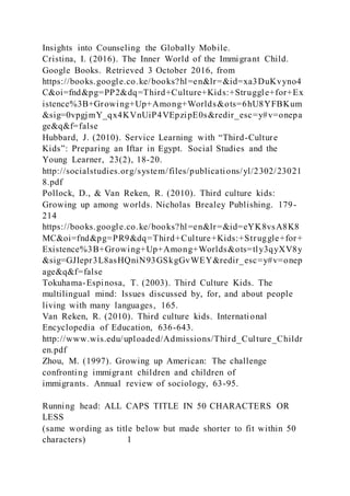 Insights into Counseling the Globally Mobile.
Cristina, I. (2016). The Inner World of the Immigrant Child.
Google Books. Retrieved 3 October 2016, from
https://books.google.co.ke/books?hl=en&lr=&id=xa3DuKvyno4
C&oi=fnd&pg=PP2&dq=Third+Culture+Kids:+Struggle+for+Ex
istence%3B+Growing+Up+Among+Worlds&ots=6hU8YFBKum
&sig=0vpgjmY_qx4KVnUiP4VEpzipE0s&redir_esc=y#v=onepa
ge&q&f=false
Hubbard, J. (2010). Service Learning with “Third-Culture
Kids”: Preparing an Iftar in Egypt. Social Studies and the
Young Learner, 23(2), 18-20.
http://socialstudies.org/system/files/publications/yl/2302/23021
8.pdf
Pollock, D., & Van Reken, R. (2010). Third culture kids:
Growing up among worlds. Nicholas Brealey Publishing. 179-
214
https://books.google.co.ke/books?hl=en&lr=&id=eYK8vsA8K8
MC&oi=fnd&pg=PR9&dq=Third+Culture+Kids:+Struggle+for+
Existence%3B+Growing+Up+Among+Worlds&ots=tly3qyXV8y
&sig=GJIepr3L8asHQniN93GSkgGvWEY&redir_esc=y#v=onep
age&q&f=false
Tokuhama-Espinosa, T. (2003). Third Culture Kids. The
multilingual mind: Issues discussed by, for, and about people
living with many languages, 165.
Van Reken, R. (2010). Third culture kids. International
Encyclopedia of Education, 636-643.
http://www.wis.edu/uploaded/Admissions/Third_Culture_Childr
en.pdf
Zhou, M. (1997). Growing up American: The challenge
confronting immigrant children and children of
immigrants. Annual review of sociology, 63-95.
Running head: ALL CAPS TITLE IN 50 CHARACTERS OR
LESS
(same wording as title below but made shorter to fit within 50
characters) 1
 
